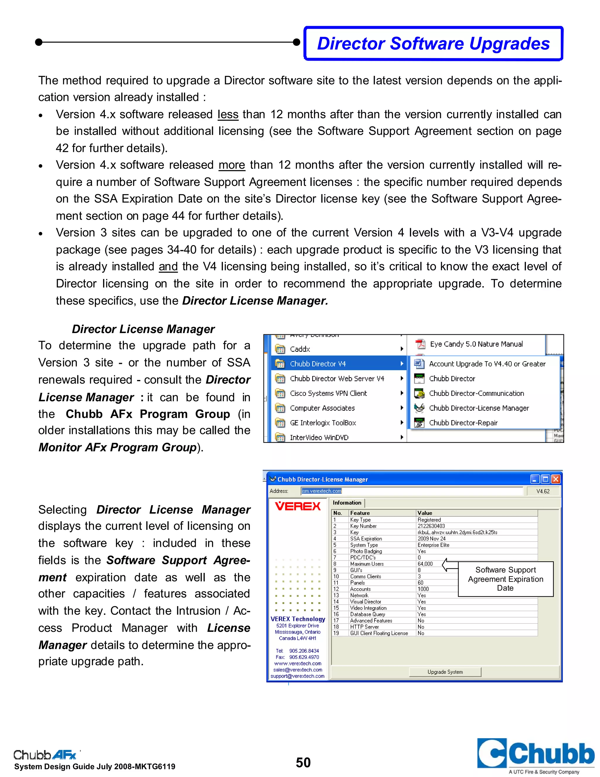 50System Design Guide July 2008-MKTG6119
The method required to upgrade a Director software site to the latest version depends on the appli-
cation version already installed :
• Version 4.x software released less than 12 months after than the version currently installed can
be installed without additional licensing (see the Software Support Agreement section on page
42 for further details).
• Version 4.x software released more than 12 months after the version currently installed will re-
quire a number of Software Support Agreement licenses : the specific number required depends
on the SSA Expiration Date on the site’s Director license key (see the Software Support Agree-
ment section on page 44 for further details).
• Version 3 sites can be upgraded to one of the current Version 4 levels with a V3-V4 upgrade
package (see pages 34-40 for details) : each upgrade product is specific to the V3 licensing that
is already installed and the V4 licensing being installed, so it’s critical to know the exact level of
Director licensing on the site in order to recommend the appropriate upgrade. To determine
these specifics, use the Director License Manager.
Director License Manager
To determine the upgrade path for a
Version 3 site - or the number of SSA
renewals required - consult the Director
License Manager : it can be found in
the Chubb AFx Program Group (in
older installations this may be called the
Monitor AFx Program Group).
Selecting Director License Manager
displays the current level of licensing on
the software key : included in these
fields is the Software Support Agree-
ment expiration date as well as the
other capacities / features associated
with the key. Contact the Intrusion / Ac-
cess Product Manager with License
Manager details to determine the appro-
priate upgrade path.
Director Software Upgrades
Software Support
Agreement Expiration
Date
 