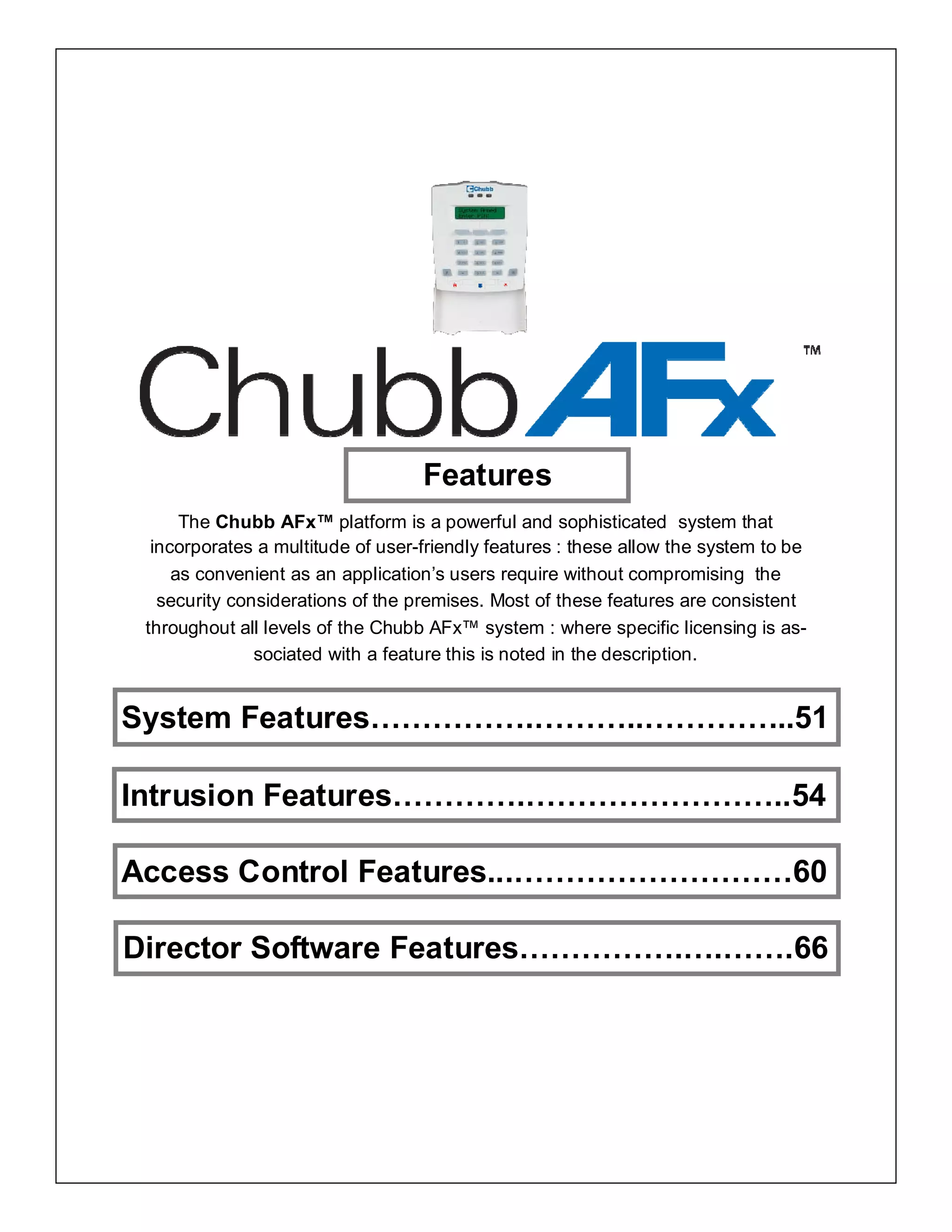 Features
The Chubb AFx™ platform is a powerful and sophisticated system that
incorporates a multitude of user-friendly features : these allow the system to be
as convenient as an application’s users require without compromising the
security considerations of the premises. Most of these features are consistent
throughout all levels of the Chubb AFx™ system : where specific licensing is as-
sociated with a feature this is noted in the description.
System Features…………….………..…………...51
Intrusion Features………….……………………..54
Access Control Features...………………………60
Director Software Features…………….….…….66
 