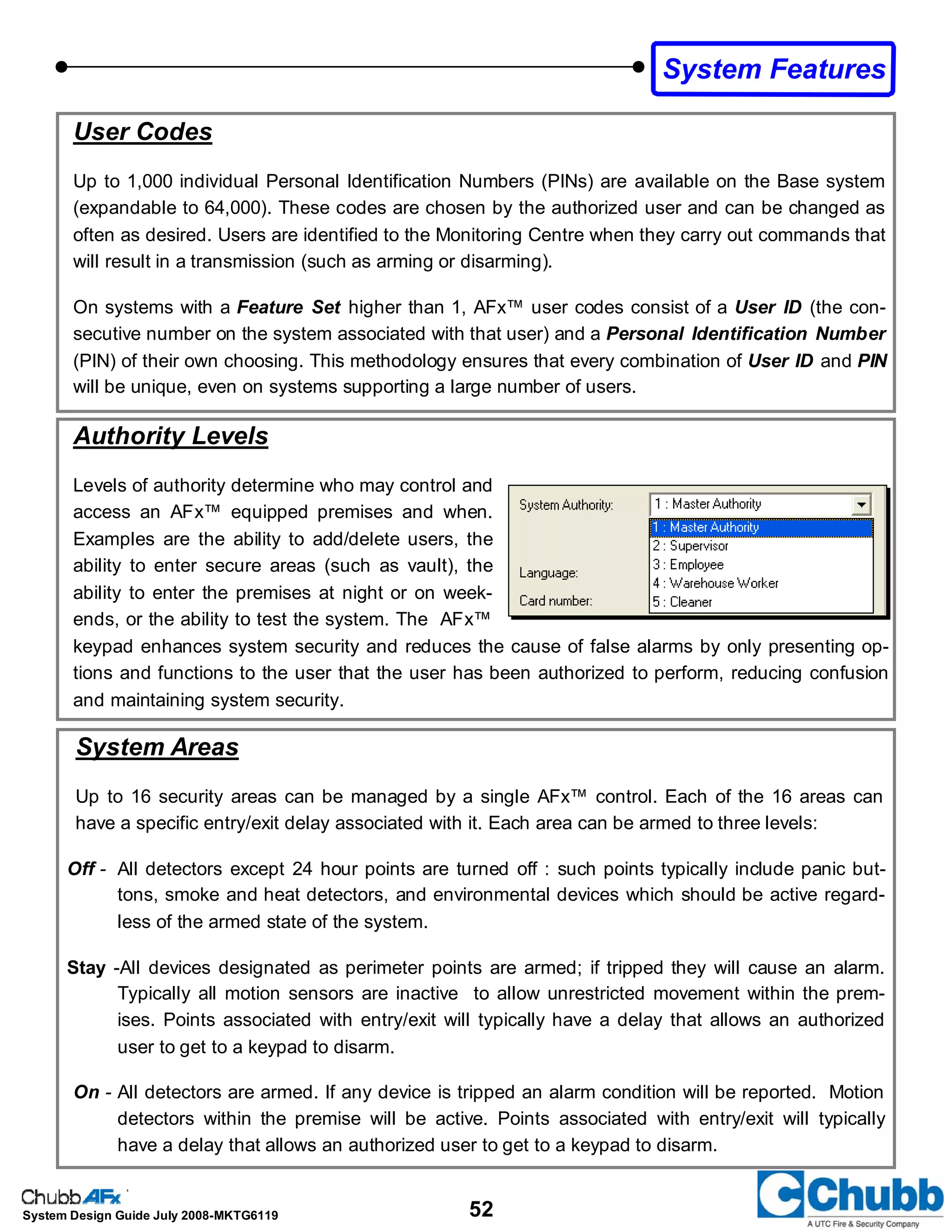 52System Design Guide July 2008-MKTG6119
User Codes
Up to 1,000 individual Personal Identification Numbers (PINs) are available on the Base system
(expandable to 64,000). These codes are chosen by the authorized user and can be changed as
often as desired. Users are identified to the Monitoring Centre when they carry out commands that
will result in a transmission (such as arming or disarming).
On systems with a Feature Set higher than 1, AFx™ user codes consist of a User ID (the con-
secutive number on the system associated with that user) and a Personal Identification Number
(PIN) of their own choosing. This methodology ensures that every combination of User ID and PIN
will be unique, even on systems supporting a large number of users.
Authority Levels
Levels of authority determine who may control and
access an AFx™ equipped premises and when.
Examples are the ability to add/delete users, the
ability to enter secure areas (such as vault), the
ability to enter the premises at night or on week-
ends, or the ability to test the system. The AFx™
keypad enhances system security and reduces the cause of false alarms by only presenting op-
tions and functions to the user that the user has been authorized to perform, reducing confusion
and maintaining system security.
System Features
System Areas
Up to 16 security areas can be managed by a single AFx™ control. Each of the 16 areas can
have a specific entry/exit delay associated with it. Each area can be armed to three levels:
Off - All detectors except 24 hour points are turned off : such points typically include panic but-
tons, smoke and heat detectors, and environmental devices which should be active regard-
less of the armed state of the system.
Stay -All devices designated as perimeter points are armed; if tripped they will cause an alarm.
Typically all motion sensors are inactive to allow unrestricted movement within the prem-
ises. Points associated with entry/exit will typically have a delay that allows an authorized
user to get to a keypad to disarm.
On - All detectors are armed. If any device is tripped an alarm condition will be reported. Motion
detectors within the premise will be active. Points associated with entry/exit will typically
have a delay that allows an authorized user to get to a keypad to disarm.
 