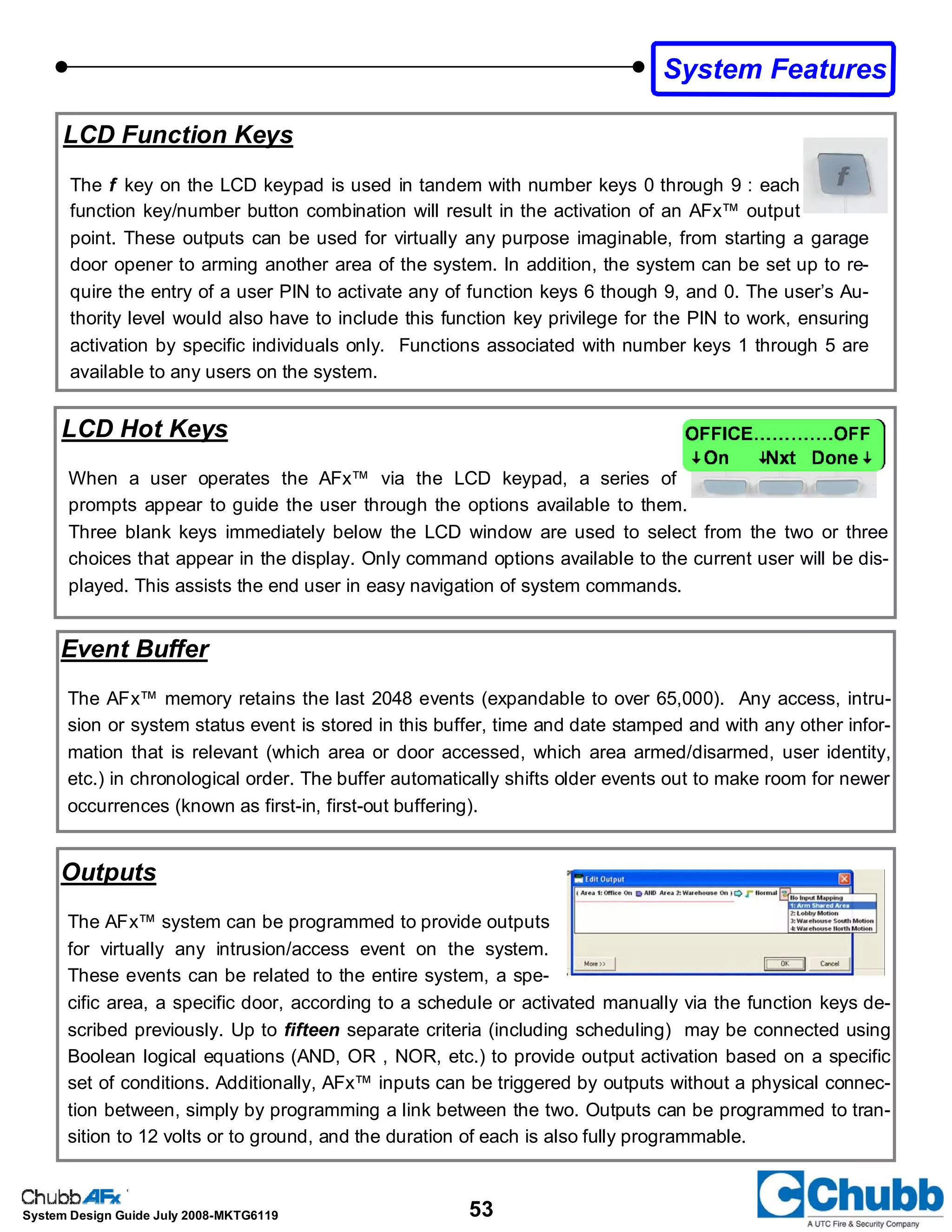 53System Design Guide July 2008-MKTG6119
LCD Function Keys
The f key on the LCD keypad is used in tandem with number keys 0 through 9 : each
function key/number button combination will result in the activation of an AFx™ output
point. These outputs can be used for virtually any purpose imaginable, from starting a garage
door opener to arming another area of the system. In addition, the system can be set up to re-
quire the entry of a user PIN to activate any of function keys 6 though 9, and 0. The user’s Au-
thority level would also have to include this function key privilege for the PIN to work, ensuring
activation by specific individuals only. Functions associated with number keys 1 through 5 are
available to any users on the system.
Event Buffer
The AFx™ memory retains the last 2048 events (expandable to over 65,000). Any access, intru-
sion or system status event is stored in this buffer, time and date stamped and with any other infor-
mation that is relevant (which area or door accessed, which area armed/disarmed, user identity,
etc.) in chronological order. The buffer automatically shifts older events out to make room for newer
occurrences (known as first-in, first-out buffering).
Outputs
The AFx™ system can be programmed to provide outputs
for virtually any intrusion/access event on the system.
These events can be related to the entire system, a spe-
cific area, a specific door, according to a schedule or activated manually via the function keys de-
scribed previously. Up to fifteen separate criteria (including scheduling) may be connected using
Boolean logical equations (AND, OR , NOR, etc.) to provide output activation based on a specific
set of conditions. Additionally, AFx™ inputs can be triggered by outputs without a physical connec-
tion between, simply by programming a link between the two. Outputs can be programmed to tran-
sition to 12 volts or to ground, and the duration of each is also fully programmable.
LCD Hot Keys
When a user operates the AFx™ via the LCD keypad, a series of
prompts appear to guide the user through the options available to them.
Three blank keys immediately below the LCD window are used to select from the two or three
choices that appear in the display. Only command options available to the current user will be dis-
played. This assists the end user in easy navigation of system commands.
System Features
 