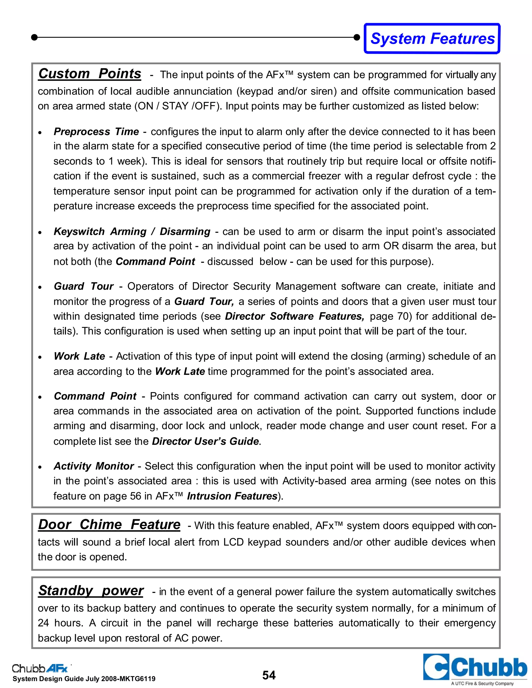 54System Design Guide July 2008-MKTG6119
System Features
Custom Points - The input points of the AFx™ system can be programmed for virtually any
combination of local audible annunciation (keypad and/or siren) and offsite communication based
on area armed state (ON / STAY /OFF). Input points may be further customized as listed below:
• Preprocess Time - configures the input to alarm only after the device connected to it has been
in the alarm state for a specified consecutive period of time (the time period is selectable from 2
seconds to 1 week). This is ideal for sensors that routinely trip but require local or offsite notifi-
cation if the event is sustained, such as a commercial freezer with a regular defrost cycle : the
temperature sensor input point can be programmed for activation only if the duration of a tem-
perature increase exceeds the preprocess time specified for the associated point.
• Keyswitch Arming / Disarming - can be used to arm or disarm the input point’s associated
area by activation of the point - an individual point can be used to arm OR disarm the area, but
not both (the Command Point - discussed below - can be used for this purpose).
• Guard Tour - Operators of Director Security Management software can create, initiate and
monitor the progress of a Guard Tour, a series of points and doors that a given user must tour
within designated time periods (see Director Software Features, page 70) for additional de-
tails). This configuration is used when setting up an input point that will be part of the tour.
• Work Late - Activation of this type of input point will extend the closing (arming) schedule of an
area according to the Work Late time programmed for the point’s associated area.
• Command Point - Points configured for command activation can carry out system, door or
area commands in the associated area on activation of the point. Supported functions include
arming and disarming, door lock and unlock, reader mode change and user count reset. For a
complete list see the Director User’s Guide.
• Activity Monitor - Select this configuration when the input point will be used to monitor activity
in the point’s associated area : this is used with Activity-based area arming (see notes on this
feature on page 56 in AFx™ Intrusion Features).
Door Chime Feature - With this feature enabled, AFx™ system doors equipped with con-
tacts will sound a brief local alert from LCD keypad sounders and/or other audible devices when
the door is opened.
Standby power - in the event of a general power failure the system automatically switches
over to its backup battery and continues to operate the security system normally, for a minimum of
24 hours. A circuit in the panel will recharge these batteries automatically to their emergency
backup level upon restoral of AC power.
 
