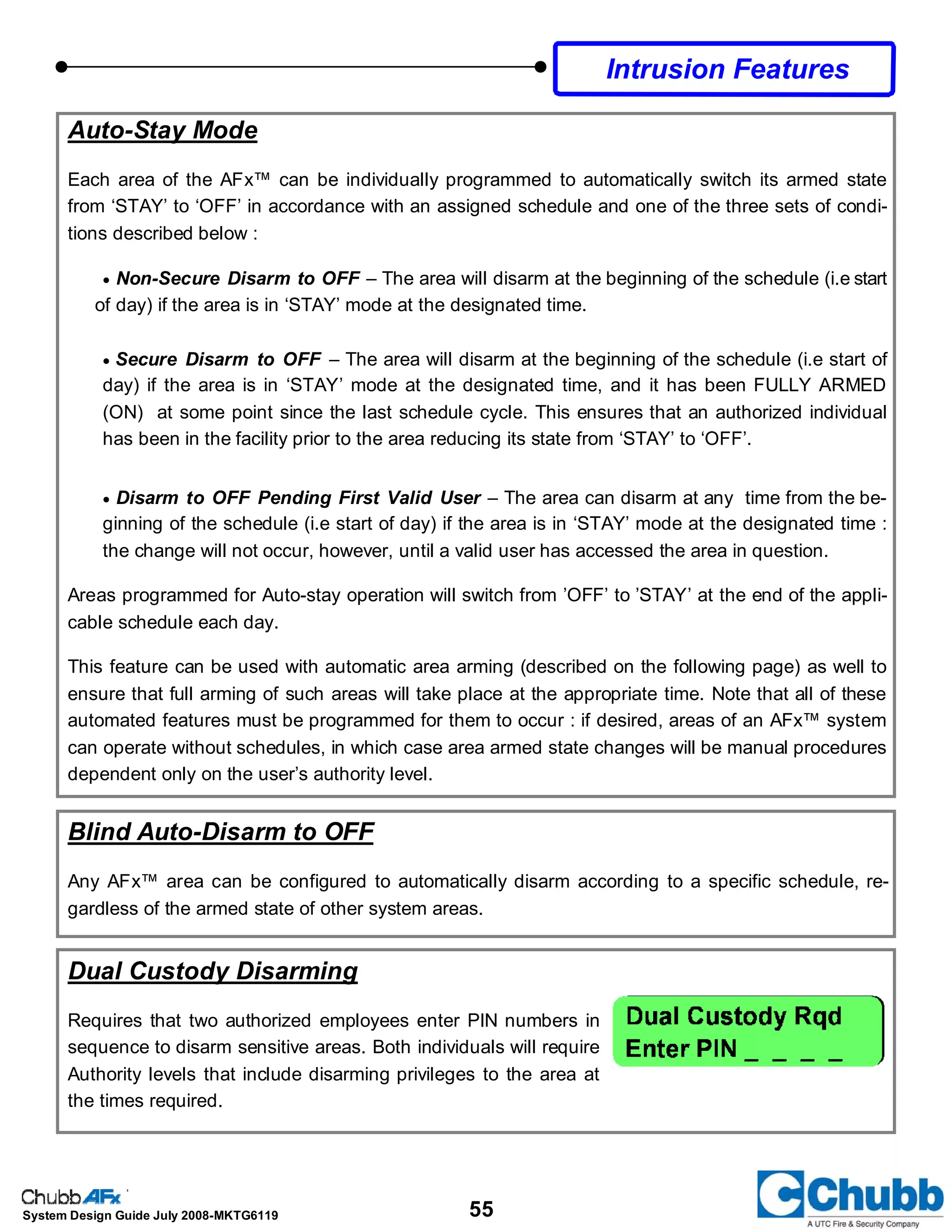 55System Design Guide July 2008-MKTG6119
Auto-Stay Mode
Each area of the AFx™ can be individually programmed to automatically switch its armed state
from ‘STAY’ to ‘OFF’ in accordance with an assigned schedule and one of the three sets of condi-
tions described below :
• Non-Secure Disarm to OFF – The area will disarm at the beginning of the schedule (i.e start
of day) if the area is in ‘STAY’ mode at the designated time.
• Secure Disarm to OFF – The area will disarm at the beginning of the schedule (i.e start of
day) if the area is in ‘STAY’ mode at the designated time, and it has been FULLY ARMED
(ON) at some point since the last schedule cycle. This ensures that an authorized individual
has been in the facility prior to the area reducing its state from ‘STAY’ to ‘OFF’.
• Disarm to OFF Pending First Valid User – The area can disarm at any time from the be-
ginning of the schedule (i.e start of day) if the area is in ‘STAY’ mode at the designated time :
the change will not occur, however, until a valid user has accessed the area in question.
Areas programmed for Auto-stay operation will switch from ’OFF’ to ’STAY’ at the end of the appli-
cable schedule each day.
This feature can be used with automatic area arming (described on the following page) as well to
ensure that full arming of such areas will take place at the appropriate time. Note that all of these
automated features must be programmed for them to occur : if desired, areas of an AFx™ system
can operate without schedules, in which case area armed state changes will be manual procedures
dependent only on the user’s authority level.
Blind Auto-Disarm to OFF
Any AFx™ area can be configured to automatically disarm according to a specific schedule, re-
gardless of the armed state of other system areas.
Dual Custody Disarming
Requires that two authorized employees enter PIN numbers in
sequence to disarm sensitive areas. Both individuals will require
Authority levels that include disarming privileges to the area at
the times required.
Intrusion Features
 