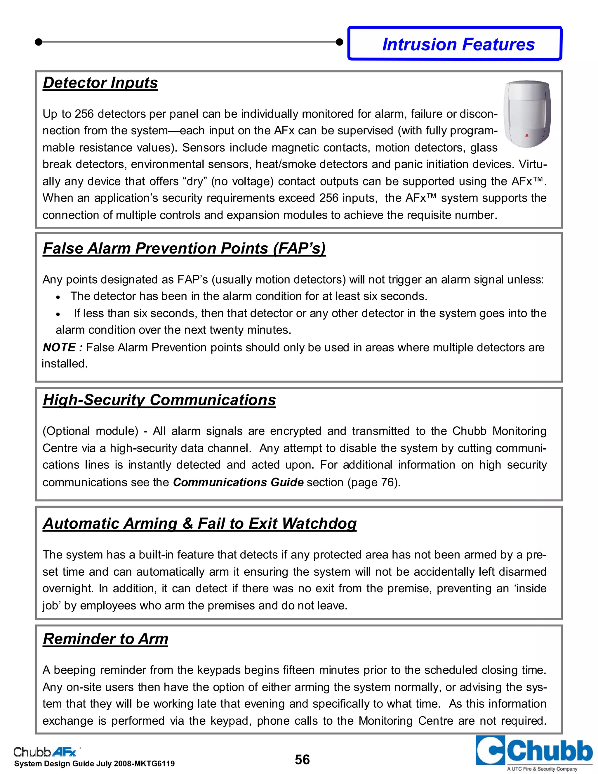 56System Design Guide July 2008-MKTG6119
Detector Inputs
Up to 256 detectors per panel can be individually monitored for alarm, failure or discon-
nection from the system—each input on the AFx can be supervised (with fully program-
mable resistance values). Sensors include magnetic contacts, motion detectors, glass
break detectors, environmental sensors, heat/smoke detectors and panic initiation devices. Virtu-
ally any device that offers “dry” (no voltage) contact outputs can be supported using the AFx™.
When an application’s security requirements exceed 256 inputs, the AFx™ system supports the
connection of multiple controls and expansion modules to achieve the requisite number.
False Alarm Prevention Points (FAP’s)
Any points designated as FAP’s (usually motion detectors) will not trigger an alarm signal unless:
• The detector has been in the alarm condition for at least six seconds.
• If less than six seconds, then that detector or any other detector in the system goes into the
alarm condition over the next twenty minutes.
NOTE : False Alarm Prevention points should only be used in areas where multiple detectors are
installed.
High-Security Communications
(Optional module) - All alarm signals are encrypted and transmitted to the Chubb Monitoring
Centre via a high-security data channel. Any attempt to disable the system by cutting communi-
cations lines is instantly detected and acted upon. For additional information on high security
communications see the Communications Guide section (page 76).
Automatic Arming & Fail to Exit Watchdog
The system has a built-in feature that detects if any protected area has not been armed by a pre-
set time and can automatically arm it ensuring the system will not be accidentally left disarmed
overnight. In addition, it can detect if there was no exit from the premise, preventing an ‘inside
job’ by employees who arm the premises and do not leave.
Reminder to Arm
A beeping reminder from the keypads begins fifteen minutes prior to the scheduled closing time.
Any on-site users then have the option of either arming the system normally, or advising the sys-
tem that they will be working late that evening and specifically to what time. As this information
exchange is performed via the keypad, phone calls to the Monitoring Centre are not required.
Intrusion Features
 
