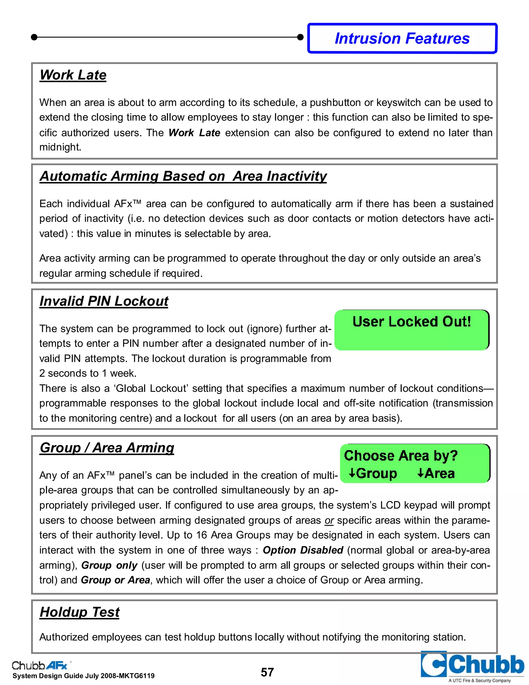 57System Design Guide July 2008-MKTG6119
Automatic Arming Based on Area Inactivity
Each individual AFx™ area can be configured to automatically arm if there has been a sustained
period of inactivity (i.e. no detection devices such as door contacts or motion detectors have acti-
vated) : this value in minutes is selectable by area.
Area activity arming can be programmed to operate throughout the day or only outside an area’s
regular arming schedule if required.
Invalid PIN Lockout
The system can be programmed to lock out (ignore) further at-
tempts to enter a PIN number after a designated number of in-
valid PIN attempts. The lockout duration is programmable from
2 seconds to 1 week.
There is also a ‘Global Lockout’ setting that specifies a maximum number of lockout conditions—
programmable responses to the global lockout include local and off-site notification (transmission
to the monitoring centre) and a lockout for all users (on an area by area basis).
Intrusion Features
Work Late
When an area is about to arm according to its schedule, a pushbutton or keyswitch can be used to
extend the closing time to allow employees to stay longer : this function can also be limited to spe-
cific authorized users. The Work Late extension can also be configured to extend no later than
midnight.
Group / Area Arming
Any of an AFx™ panel’s can be included in the creation of multi-
ple-area groups that can be controlled simultaneously by an ap-
propriately privileged user. If configured to use area groups, the system’s LCD keypad will prompt
users to choose between arming designated groups of areas or specific areas within the parame-
ters of their authority level. Up to 16 Area Groups may be designated in each system. Users can
interact with the system in one of three ways : Option Disabled (normal global or area-by-area
arming), Group only (user will be prompted to arm all groups or selected groups within their con-
trol) and Group or Area, which will offer the user a choice of Group or Area arming.
Holdup Test
Authorized employees can test holdup buttons locally without notifying the monitoring station.
 