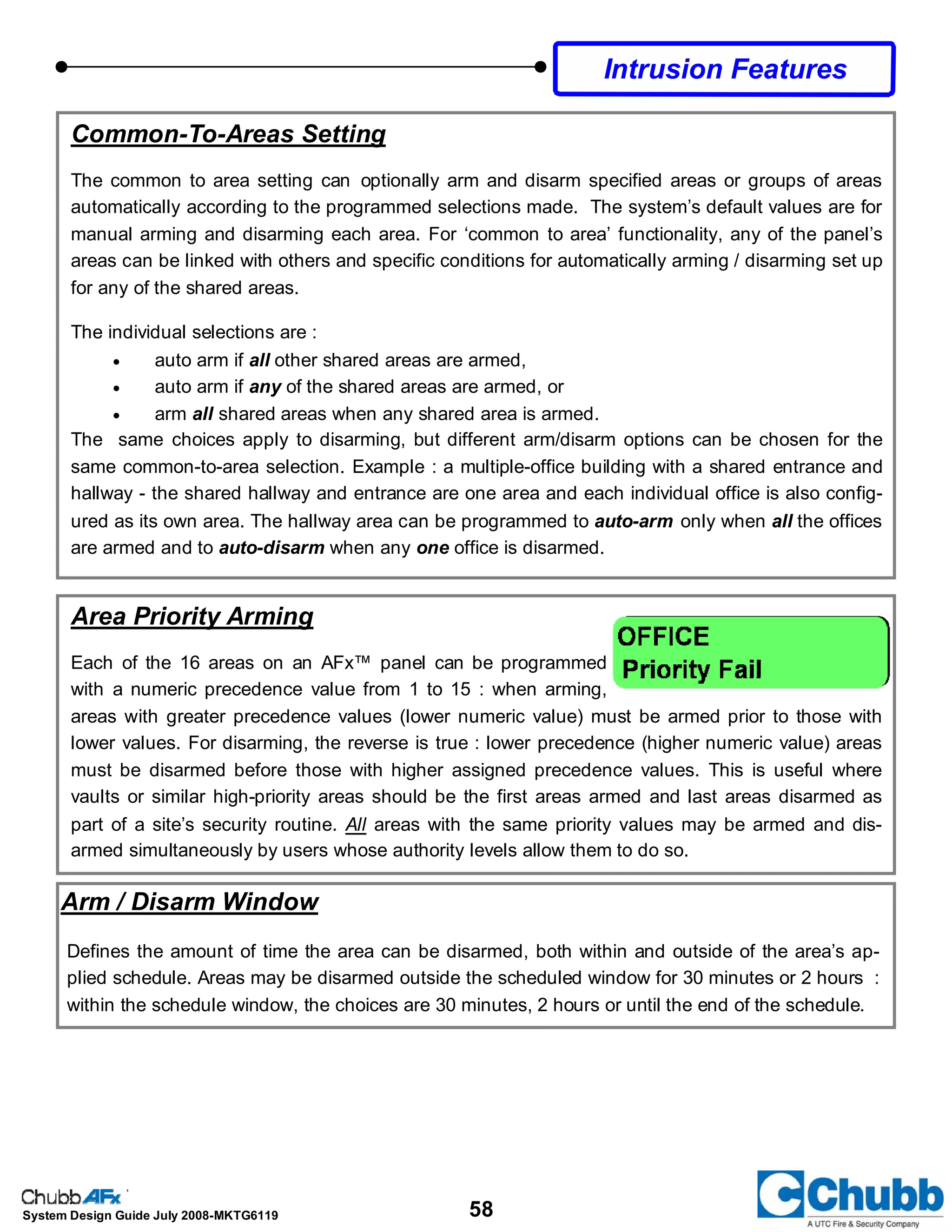 58System Design Guide July 2008-MKTG6119
Common-To-Areas Setting
The common to area setting can optionally arm and disarm specified areas or groups of areas
automatically according to the programmed selections made. The system’s default values are for
manual arming and disarming each area. For ‘common to area’ functionality, any of the panel’s
areas can be linked with others and specific conditions for automatically arming / disarming set up
for any of the shared areas.
The individual selections are :
• auto arm if all other shared areas are armed,
• auto arm if any of the shared areas are armed, or
• arm all shared areas when any shared area is armed.
The same choices apply to disarming, but different arm/disarm options can be chosen for the
same common-to-area selection. Example : a multiple-office building with a shared entrance and
hallway - the shared hallway and entrance are one area and each individual office is also config-
ured as its own area. The hallway area can be programmed to auto-arm only when all the offices
are armed and to auto-disarm when any one office is disarmed.
Area Priority Arming
Each of the 16 areas on an AFx™ panel can be programmed
with a numeric precedence value from 1 to 15 : when arming,
areas with greater precedence values (lower numeric value) must be armed prior to those with
lower values. For disarming, the reverse is true : lower precedence (higher numeric value) areas
must be disarmed before those with higher assigned precedence values. This is useful where
vaults or similar high-priority areas should be the first areas armed and last areas disarmed as
part of a site’s security routine. All areas with the same priority values may be armed and dis-
armed simultaneously by users whose authority levels allow them to do so.
Intrusion Features
Arm / Disarm Window
Defines the amount of time the area can be disarmed, both within and outside of the area’s ap-
plied schedule. Areas may be disarmed outside the scheduled window for 30 minutes or 2 hours :
within the schedule window, the choices are 30 minutes, 2 hours or until the end of the schedule.
 