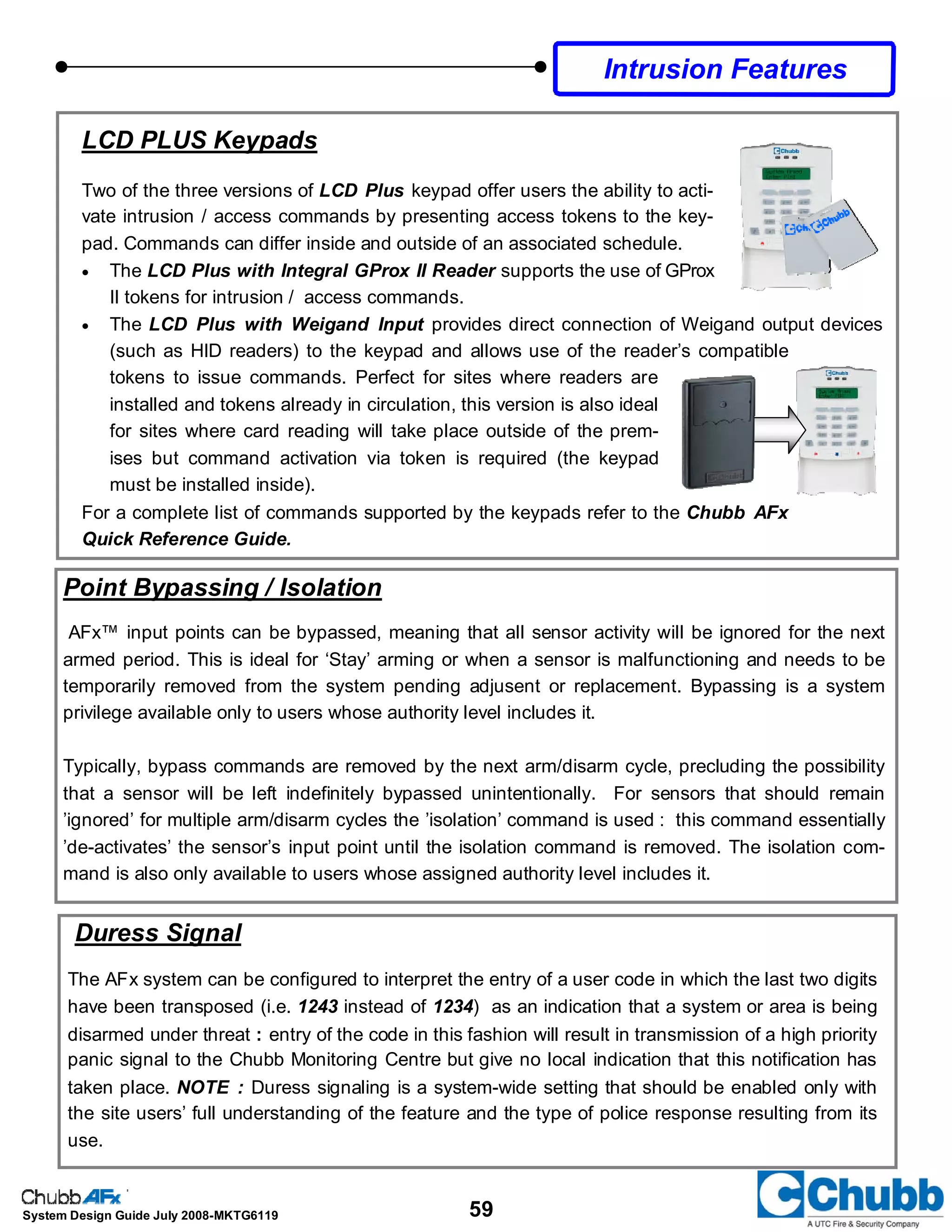 59System Design Guide July 2008-MKTG6119
LCD PLUS Keypads
Two of the three versions of LCD Plus keypad offer users the ability to acti-
vate intrusion / access commands by presenting access tokens to the key-
pad. Commands can differ inside and outside of an associated schedule.
• The LCD Plus with Integral GProx II Reader supports the use of GProx
II tokens for intrusion / access commands.
• The LCD Plus with Weigand Input provides direct connection of Weigand output devices
(such as HID readers) to the keypad and allows use of the reader’s compatible
tokens to issue commands. Perfect for sites where readers are
installed and tokens already in circulation, this version is also ideal
for sites where card reading will take place outside of the prem-
ises but command activation via token is required (the keypad
must be installed inside).
For a complete list of commands supported by the keypads refer to the Chubb AFx
Quick Reference Guide.
Intrusion Features
Point Bypassing / Isolation
AFx™ input points can be bypassed, meaning that all sensor activity will be ignored for the next
armed period. This is ideal for ‘Stay’ arming or when a sensor is malfunctioning and needs to be
temporarily removed from the system pending adjusent or replacement. Bypassing is a system
privilege available only to users whose authority level includes it.
Typically, bypass commands are removed by the next arm/disarm cycle, precluding the possibility
that a sensor will be left indefinitely bypassed unintentionally. For sensors that should remain
’ignored’ for multiple arm/disarm cycles the ’isolation’ command is used : this command essentially
’de-activates’ the sensor’s input point until the isolation command is removed. The isolation com-
mand is also only available to users whose assigned authority level includes it.
Duress Signal
The AFx system can be configured to interpret the entry of a user code in which the last two digits
have been transposed (i.e. 1243 instead of 1234) as an indication that a system or area is being
disarmed under threat : entry of the code in this fashion will result in transmission of a high priority
panic signal to the Chubb Monitoring Centre but give no local indication that this notification has
taken place. NOTE : Duress signaling is a system-wide setting that should be enabled only with
the site users’ full understanding of the feature and the type of police response resulting from its
use.
 