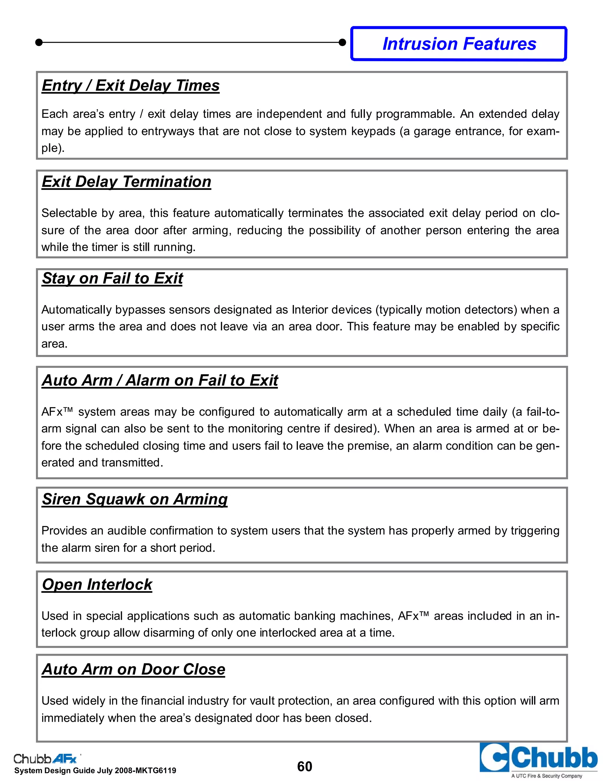 60System Design Guide July 2008-MKTG6119
Intrusion Features
Entry / Exit Delay Times
Each area’s entry / exit delay times are independent and fully programmable. An extended delay
may be applied to entryways that are not close to system keypads (a garage entrance, for exam-
ple).
Exit Delay Termination
Selectable by area, this feature automatically terminates the associated exit delay period on clo-
sure of the area door after arming, reducing the possibility of another person entering the area
while the timer is still running.
Stay on Fail to Exit
Automatically bypasses sensors designated as Interior devices (typically motion detectors) when a
user arms the area and does not leave via an area door. This feature may be enabled by specific
area.
Auto Arm / Alarm on Fail to Exit
AFx™ system areas may be configured to automatically arm at a scheduled time daily (a fail-to-
arm signal can also be sent to the monitoring centre if desired). When an area is armed at or be-
fore the scheduled closing time and users fail to leave the premise, an alarm condition can be gen-
erated and transmitted.
Siren Squawk on Arming
Provides an audible confirmation to system users that the system has properly armed by triggering
the alarm siren for a short period.
Open Interlock
Used in special applications such as automatic banking machines, AFx™ areas included in an in-
terlock group allow disarming of only one interlocked area at a time.
Auto Arm on Door Close
Used widely in the financial industry for vault protection, an area configured with this option will arm
immediately when the area’s designated door has been closed.
 