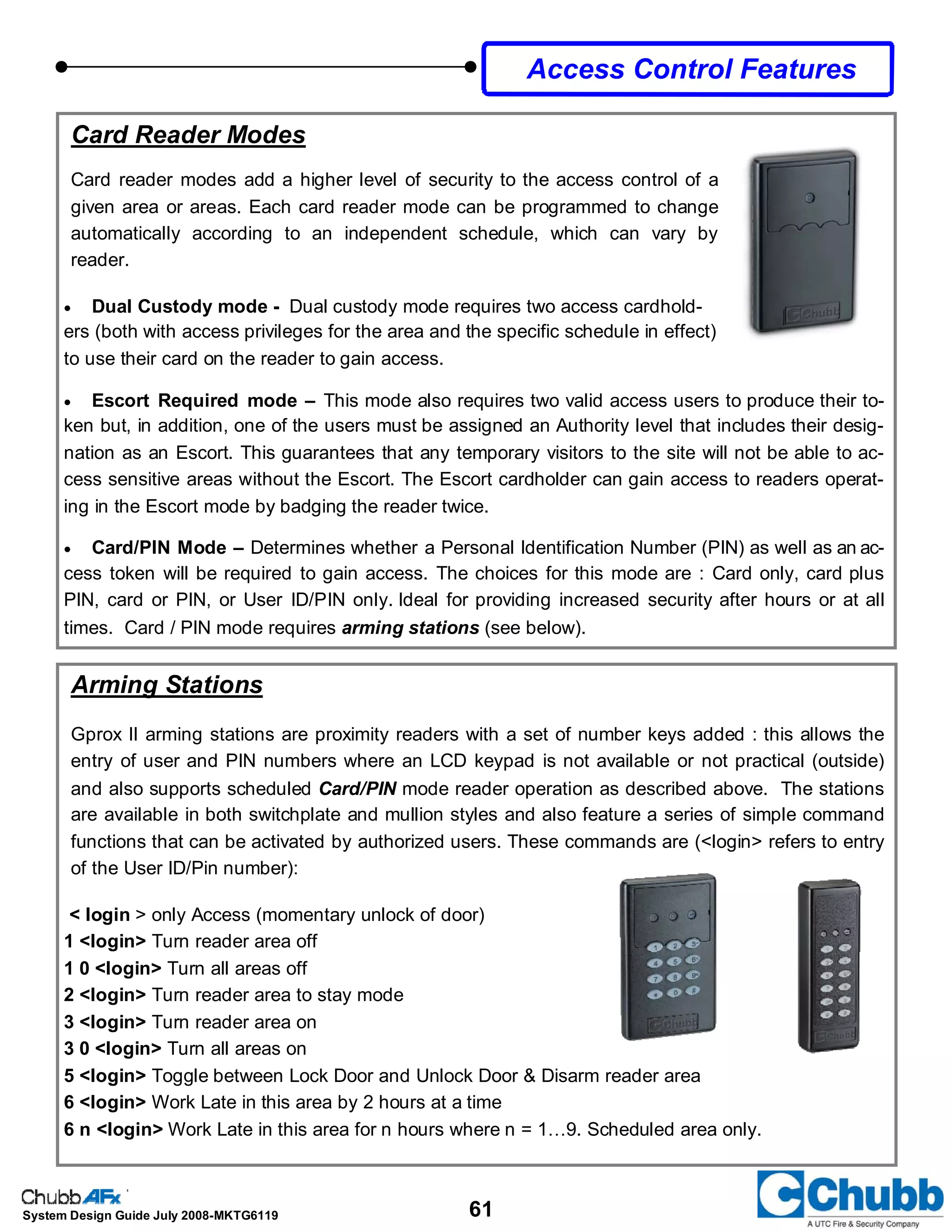 61System Design Guide July 2008-MKTG6119
Arming Stations
Gprox II arming stations are proximity readers with a set of number keys added : this allows the
entry of user and PIN numbers where an LCD keypad is not available or not practical (outside)
and also supports scheduled Card/PIN mode reader operation as described above. The stations
are available in both switchplate and mullion styles and also feature a series of simple command
functions that can be activated by authorized users. These commands are (<login> refers to entry
of the User ID/Pin number):
< login > only Access (momentary unlock of door)
1 <login> Turn reader area off
1 0 <login> Turn all areas off
2 <login> Turn reader area to stay mode
3 <login> Turn reader area on
3 0 <login> Turn all areas on
5 <login> Toggle between Lock Door and Unlock Door & Disarm reader area
6 <login> Work Late in this area by 2 hours at a time
6 n <login> Work Late in this area for n hours where n = 1…9. Scheduled area only.
Card Reader Modes
Card reader modes add a higher level of security to the access control of a
given area or areas. Each card reader mode can be programmed to change
automatically according to an independent schedule, which can vary by
reader.
• Dual Custody mode - Dual custody mode requires two access cardhold-
ers (both with access privileges for the area and the specific schedule in effect)
to use their card on the reader to gain access.
• Escort Required mode – This mode also requires two valid access users to produce their to-
ken but, in addition, one of the users must be assigned an Authority level that includes their desig-
nation as an Escort. This guarantees that any temporary visitors to the site will not be able to ac-
cess sensitive areas without the Escort. The Escort cardholder can gain access to readers operat-
ing in the Escort mode by badging the reader twice.
• Card/PIN Mode – Determines whether a Personal Identification Number (PIN) as well as an ac-
cess token will be required to gain access. The choices for this mode are : Card only, card plus
PIN, card or PIN, or User ID/PIN only. Ideal for providing increased security after hours or at all
times. Card / PIN mode requires arming stations (see below).
Access Control Features
 