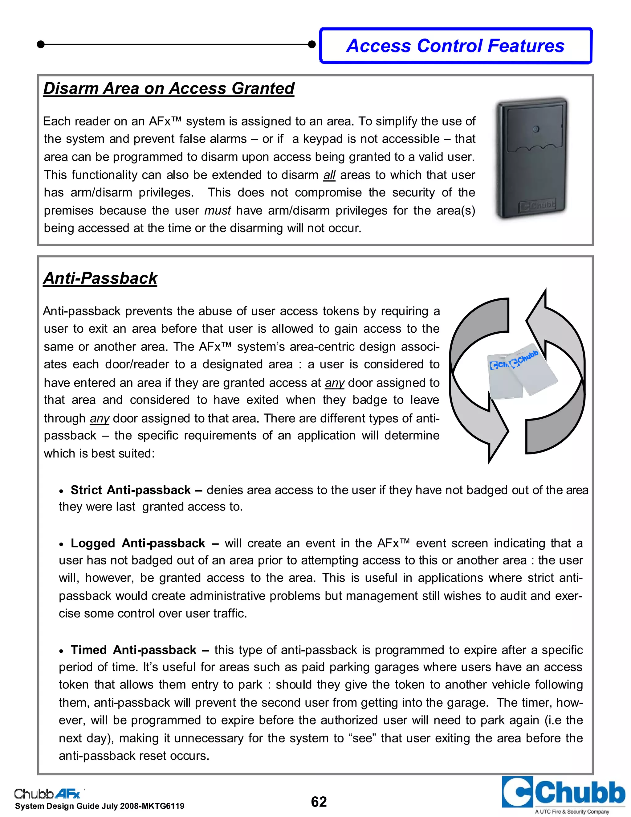 62System Design Guide July 2008-MKTG6119
Disarm Area on Access Granted
Each reader on an AFx™ system is assigned to an area. To simplify the use of
the system and prevent false alarms – or if a keypad is not accessible – that
area can be programmed to disarm upon access being granted to a valid user.
This functionality can also be extended to disarm all areas to which that user
has arm/disarm privileges. This does not compromise the security of the
premises because the user must have arm/disarm privileges for the area(s)
being accessed at the time or the disarming will not occur.
Anti-Passback
Anti-passback prevents the abuse of user access tokens by requiring a
user to exit an area before that user is allowed to gain access to the
same or another area. The AFx™ system’s area-centric design associ-
ates each door/reader to a designated area : a user is considered to
have entered an area if they are granted access at any door assigned to
that area and considered to have exited when they badge to leave
through any door assigned to that area. There are different types of anti-
passback – the specific requirements of an application will determine
which is best suited:
• Strict Anti-passback – denies area access to the user if they have not badged out of the area
they were last granted access to.
• Logged Anti-passback – will create an event in the AFx™ event screen indicating that a
user has not badged out of an area prior to attempting access to this or another area : the user
will, however, be granted access to the area. This is useful in applications where strict anti-
passback would create administrative problems but management still wishes to audit and exer-
cise some control over user traffic.
• Timed Anti-passback – this type of anti-passback is programmed to expire after a specific
period of time. It’s useful for areas such as paid parking garages where users have an access
token that allows them entry to park : should they give the token to another vehicle following
them, anti-passback will prevent the second user from getting into the garage. The timer, how-
ever, will be programmed to expire before the authorized user will need to park again (i.e the
next day), making it unnecessary for the system to “see” that user exiting the area before the
anti-passback reset occurs.
Access Control Features
 