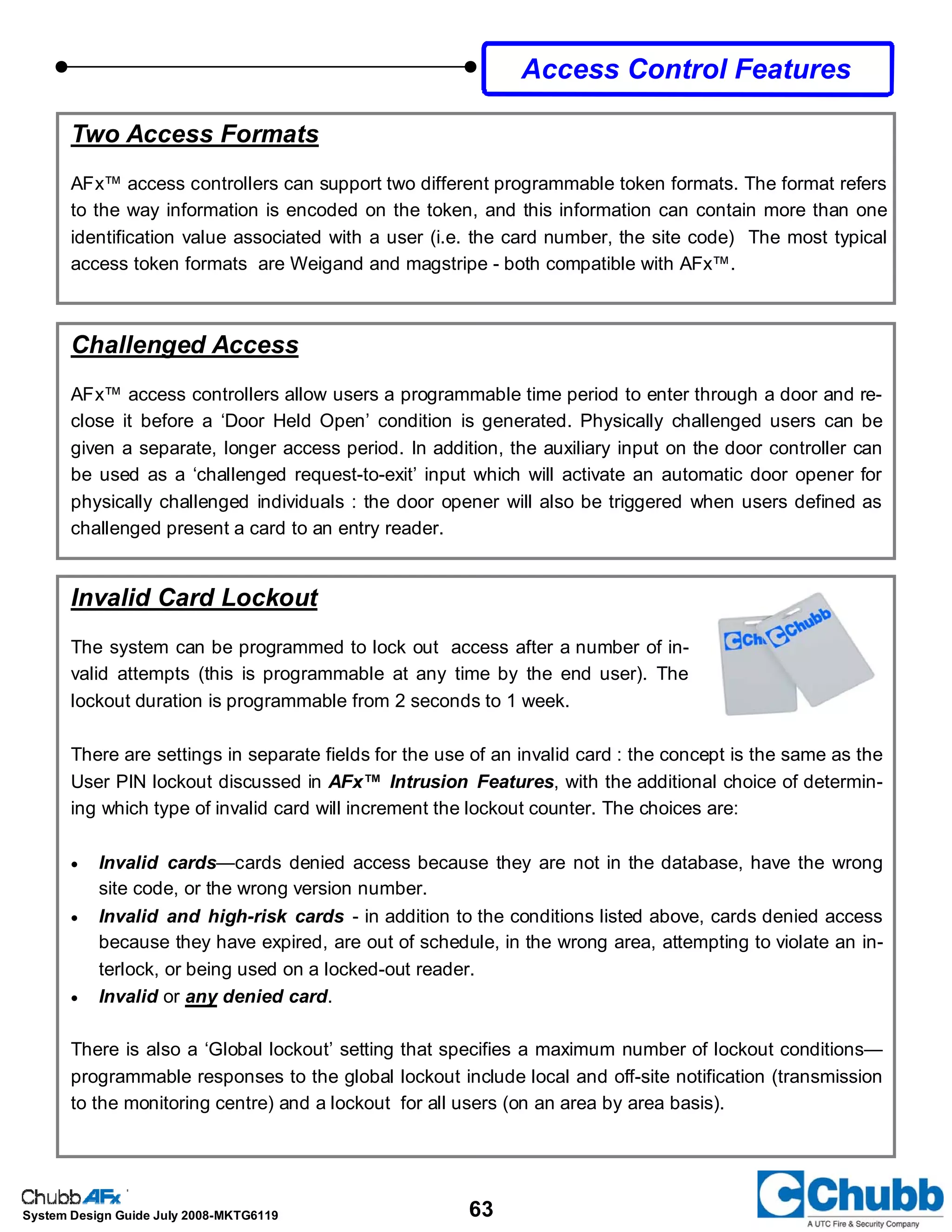 63System Design Guide July 2008-MKTG6119
Invalid Card Lockout
The system can be programmed to lock out access after a number of in-
valid attempts (this is programmable at any time by the end user). The
lockout duration is programmable from 2 seconds to 1 week.
There are settings in separate fields for the use of an invalid card : the concept is the same as the
User PIN lockout discussed in AFx™ Intrusion Features, with the additional choice of determin-
ing which type of invalid card will increment the lockout counter. The choices are:
• Invalid cards—cards denied access because they are not in the database, have the wrong
site code, or the wrong version number.
• Invalid and high-risk cards - in addition to the conditions listed above, cards denied access
because they have expired, are out of schedule, in the wrong area, attempting to violate an in-
terlock, or being used on a locked-out reader.
• Invalid or any denied card.
There is also a ‘Global lockout’ setting that specifies a maximum number of lockout conditions—
programmable responses to the global lockout include local and off-site notification (transmission
to the monitoring centre) and a lockout for all users (on an area by area basis).
Challenged Access
AFx™ access controllers allow users a programmable time period to enter through a door and re-
close it before a ‘Door Held Open’ condition is generated. Physically challenged users can be
given a separate, longer access period. In addition, the auxiliary input on the door controller can
be used as a ‘challenged request-to-exit’ input which will activate an automatic door opener for
physically challenged individuals : the door opener will also be triggered when users defined as
challenged present a card to an entry reader.
Two Access Formats
AFx™ access controllers can support two different programmable token formats. The format refers
to the way information is encoded on the token, and this information can contain more than one
identification value associated with a user (i.e. the card number, the site code) The most typical
access token formats are Weigand and magstripe - both compatible with AFx™.
Access Control Features
 
