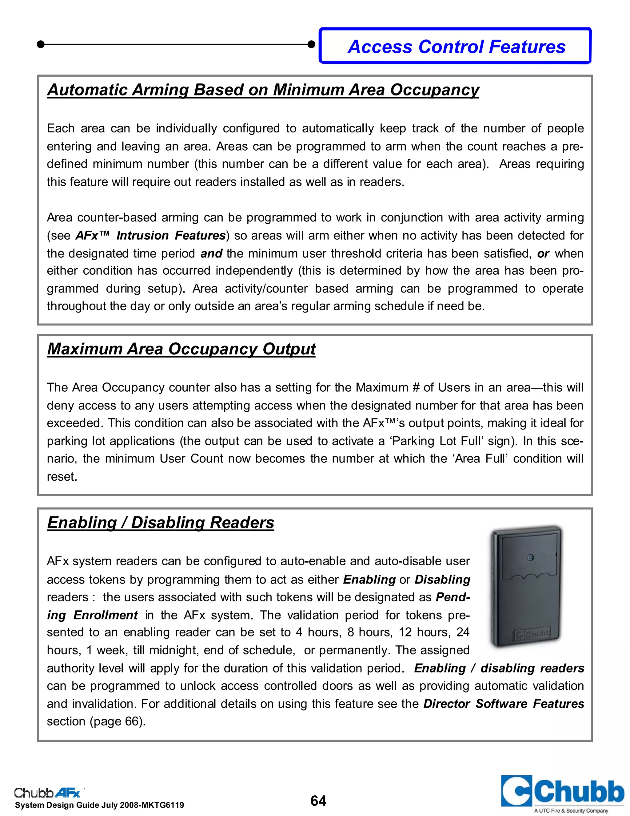 64System Design Guide July 2008-MKTG6119
Maximum Area Occupancy Output
The Area Occupancy counter also has a setting for the Maximum # of Users in an area—this will
deny access to any users attempting access when the designated number for that area has been
exceeded. This condition can also be associated with the AFx™’s output points, making it ideal for
parking lot applications (the output can be used to activate a ‘Parking Lot Full’ sign). In this sce-
nario, the minimum User Count now becomes the number at which the ‘Area Full’ condition will
reset.
Automatic Arming Based on Minimum Area Occupancy
Each area can be individually configured to automatically keep track of the number of people
entering and leaving an area. Areas can be programmed to arm when the count reaches a pre-
defined minimum number (this number can be a different value for each area). Areas requiring
this feature will require out readers installed as well as in readers.
Area counter-based arming can be programmed to work in conjunction with area activity arming
(see AFx™ Intrusion Features) so areas will arm either when no activity has been detected for
the designated time period and the minimum user threshold criteria has been satisfied, or when
either condition has occurred independently (this is determined by how the area has been pro-
grammed during setup). Area activity/counter based arming can be programmed to operate
throughout the day or only outside an area’s regular arming schedule if need be.
Access Control Features
Enabling / Disabling Readers
AFx system readers can be configured to auto-enable and auto-disable user
access tokens by programming them to act as either Enabling or Disabling
readers : the users associated with such tokens will be designated as Pend-
ing Enrollment in the AFx system. The validation period for tokens pre-
sented to an enabling reader can be set to 4 hours, 8 hours, 12 hours, 24
hours, 1 week, till midnight, end of schedule, or permanently. The assigned
authority level will apply for the duration of this validation period. Enabling / disabling readers
can be programmed to unlock access controlled doors as well as providing automatic validation
and invalidation. For additional details on using this feature see the Director Software Features
section (page 66).
 