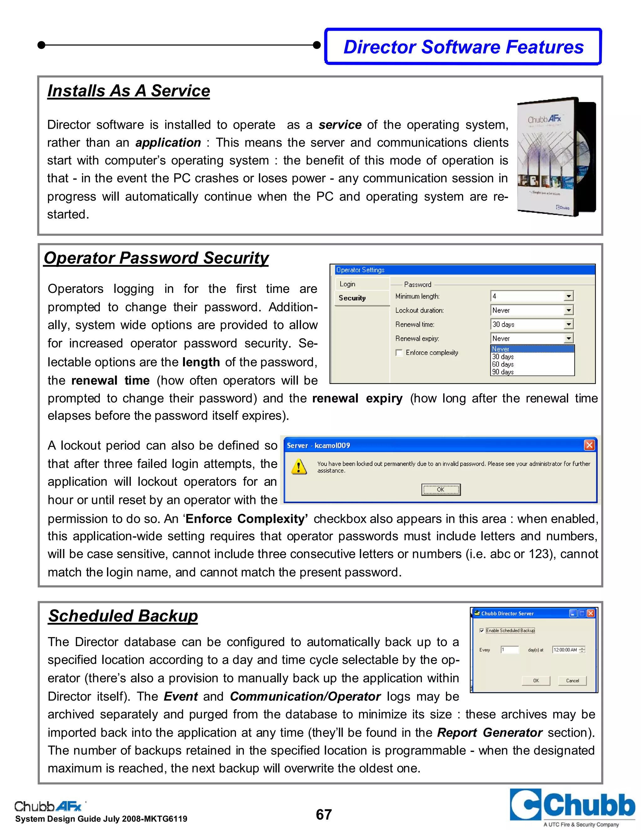 67System Design Guide July 2008-MKTG6119
Director Software Features
Installs As A Service
Director software is installed to operate as a service of the operating system,
rather than an application : This means the server and communications clients
start with computer’s operating system : the benefit of this mode of operation is
that - in the event the PC crashes or loses power - any communication session in
progress will automatically continue when the PC and operating system are re-
started.
Operator Password Security
Operators logging in for the first time are
prompted to change their password. Addition-
ally, system wide options are provided to allow
for increased operator password security. Se-
lectable options are the length of the password,
the renewal time (how often operators will be
prompted to change their password) and the renewal expiry (how long after the renewal time
elapses before the password itself expires).
A lockout period can also be defined so
that after three failed login attempts, the
application will lockout operators for an
hour or until reset by an operator with the
permission to do so. An ‘Enforce Complexity’ checkbox also appears in this area : when enabled,
this application-wide setting requires that operator passwords must include letters and numbers,
will be case sensitive, cannot include three consecutive letters or numbers (i.e. abc or 123), cannot
match the login name, and cannot match the present password.
Scheduled Backup
The Director database can be configured to automatically back up to a
specified location according to a day and time cycle selectable by the op-
erator (there’s also a provision to manually back up the application within
Director itself). The Event and Communication/Operator logs may be
archived separately and purged from the database to minimize its size : these archives may be
imported back into the application at any time (they’ll be found in the Report Generator section).
The number of backups retained in the specified location is programmable - when the designated
maximum is reached, the next backup will overwrite the oldest one.
 