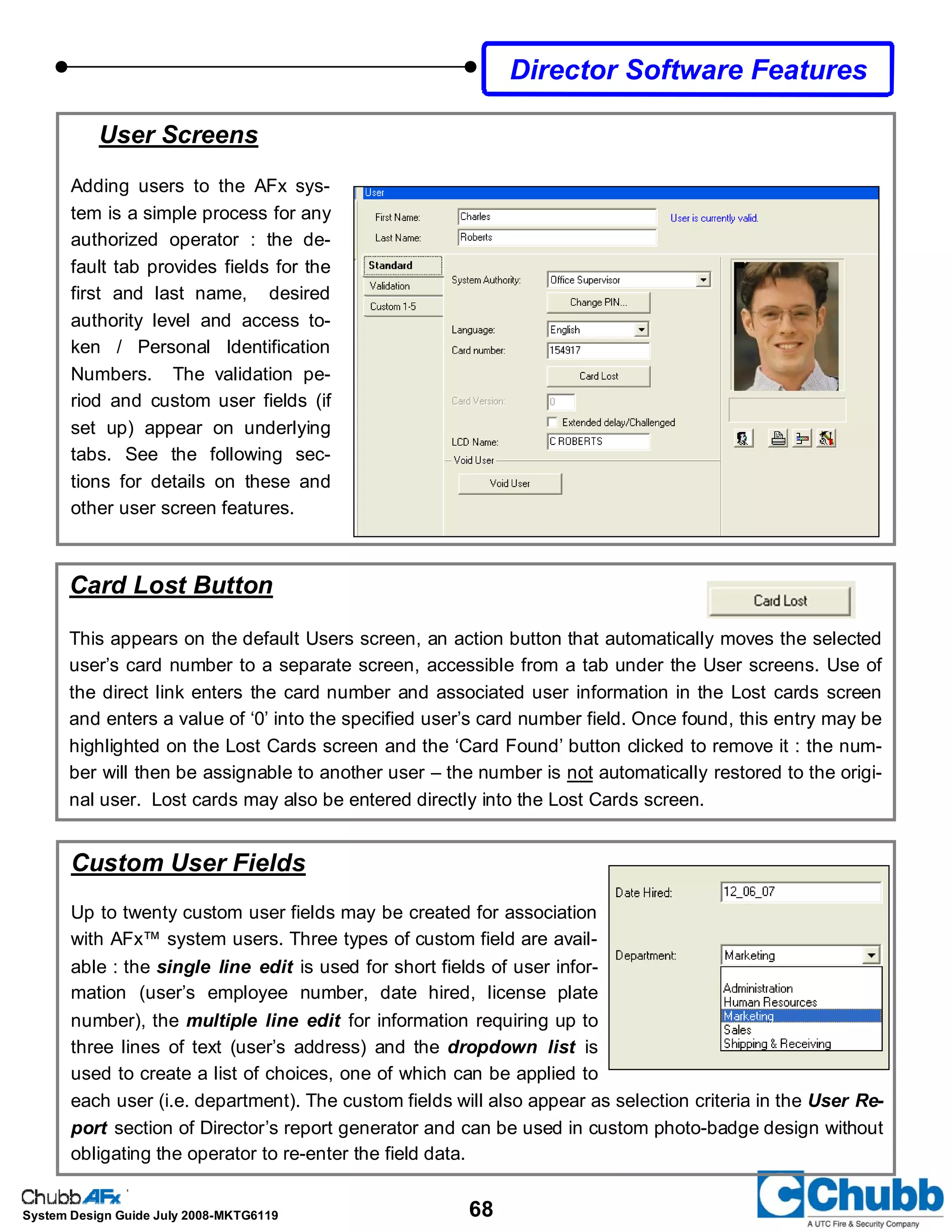 68System Design Guide July 2008-MKTG6119
Director Software Features
User Screens
Adding users to the AFx sys-
tem is a simple process for any
authorized operator : the de-
fault tab provides fields for the
first and last name, desired
authority level and access to-
ken / Personal Identification
Numbers. The validation pe-
riod and custom user fields (if
set up) appear on underlying
tabs. See the following sec-
tions for details on these and
other user screen features.
Card Lost Button
This appears on the default Users screen, an action button that automatically moves the selected
user’s card number to a separate screen, accessible from a tab under the User screens. Use of
the direct link enters the card number and associated user information in the Lost cards screen
and enters a value of ‘0’ into the specified user’s card number field. Once found, this entry may be
highlighted on the Lost Cards screen and the ‘Card Found’ button clicked to remove it : the num-
ber will then be assignable to another user – the number is not automatically restored to the origi-
nal user. Lost cards may also be entered directly into the Lost Cards screen.
Custom User Fields
Up to twenty custom user fields may be created for association
with AFx™ system users. Three types of custom field are avail-
able : the single line edit is used for short fields of user infor-
mation (user’s employee number, date hired, license plate
number), the multiple line edit for information requiring up to
three lines of text (user’s address) and the dropdown list is
used to create a list of choices, one of which can be applied to
each user (i.e. department). The custom fields will also appear as selection criteria in the User Re-
port section of Director’s report generator and can be used in custom photo-badge design without
obligating the operator to re-enter the field data.
 