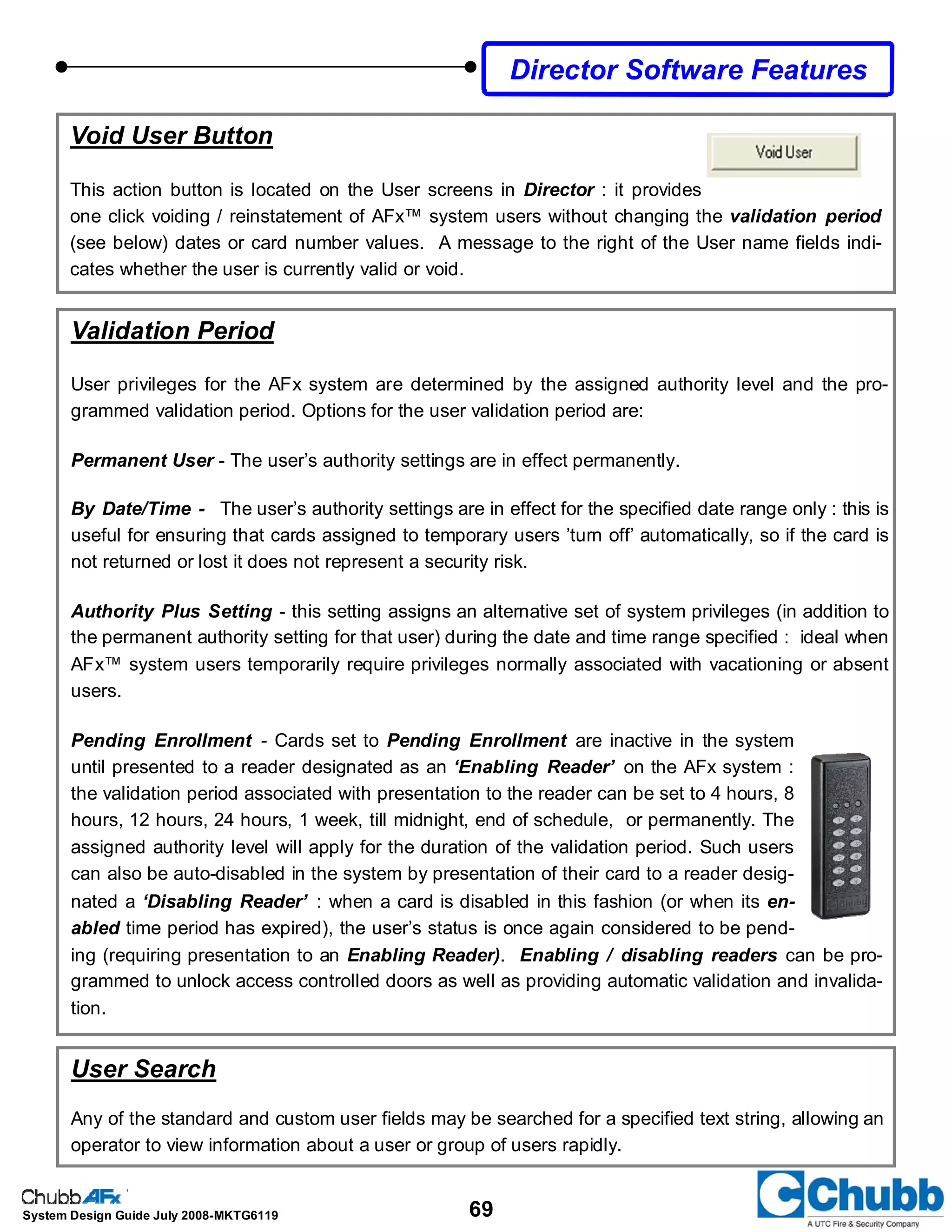69System Design Guide July 2008-MKTG6119
Void User Button
This action button is located on the User screens in Director : it provides
one click voiding / reinstatement of AFx™ system users without changing the validation period
(see below) dates or card number values. A message to the right of the User name fields indi-
cates whether the user is currently valid or void.
Validation Period
User privileges for the AFx system are determined by the assigned authority level and the pro-
grammed validation period. Options for the user validation period are:
Permanent User - The user’s authority settings are in effect permanently.
By Date/Time - The user’s authority settings are in effect for the specified date range only : this is
useful for ensuring that cards assigned to temporary users ’turn off’ automatically, so if the card is
not returned or lost it does not represent a security risk.
Authority Plus Setting - this setting assigns an alternative set of system privileges (in addition to
the permanent authority setting for that user) during the date and time range specified : ideal when
AFx™ system users temporarily require privileges normally associated with vacationing or absent
users.
Pending Enrollment - Cards set to Pending Enrollment are inactive in the system
until presented to a reader designated as an ‘Enabling Reader’ on the AFx system :
the validation period associated with presentation to the reader can be set to 4 hours, 8
hours, 12 hours, 24 hours, 1 week, till midnight, end of schedule, or permanently. The
assigned authority level will apply for the duration of the validation period. Such users
can also be auto-disabled in the system by presentation of their card to a reader desig-
nated a ‘Disabling Reader’ : when a card is disabled in this fashion (or when its en-
abled time period has expired), the user’s status is once again considered to be pend-
ing (requiring presentation to an Enabling Reader). Enabling / disabling readers can be pro-
grammed to unlock access controlled doors as well as providing automatic validation and invalida-
tion.
User Search
Any of the standard and custom user fields may be searched for a specified text string, allowing an
operator to view information about a user or group of users rapidly.
Director Software Features
 