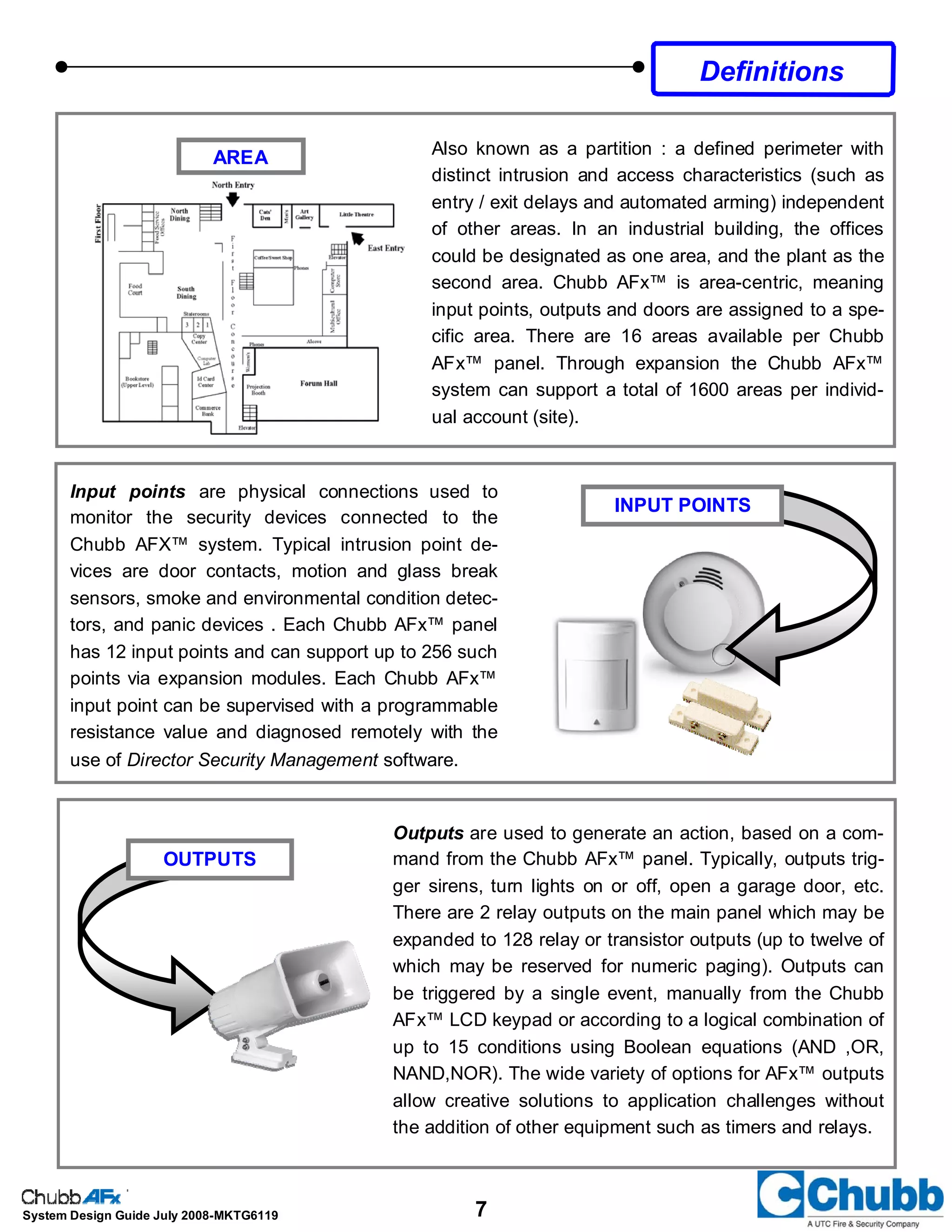 7System Design Guide July 2008-MKTG6119
Also known as a partition : a defined perimeter with
distinct intrusion and access characteristics (such as
entry / exit delays and automated arming) independent
of other areas. In an industrial building, the offices
could be designated as one area, and the plant as the
second area. Chubb AFx™ is area-centric, meaning
input points, outputs and doors are assigned to a spe-
cific area. There are 16 areas available per Chubb
AFx™ panel. Through expansion the Chubb AFx™
system can support a total of 1600 areas per individ-
ual account (site).
Input points are physical connections used to
monitor the security devices connected to the
Chubb AFX™ system. Typical intrusion point de-
vices are door contacts, motion and glass break
sensors, smoke and environmental condition detec-
tors, and panic devices . Each Chubb AFx™ panel
has 12 input points and can support up to 256 such
points via expansion modules. Each Chubb AFx™
input point can be supervised with a programmable
resistance value and diagnosed remotely with the
use of Director Security Management software.
INPUT POINTS
Outputs are used to generate an action, based on a com-
mand from the Chubb AFx™ panel. Typically, outputs trig-
ger sirens, turn lights on or off, open a garage door, etc.
There are 2 relay outputs on the main panel which may be
expanded to 128 relay or transistor outputs (up to twelve of
which may be reserved for numeric paging). Outputs can
be triggered by a single event, manually from the Chubb
AFx™ LCD keypad or according to a logical combination of
up to 15 conditions using Boolean equations (AND ,OR,
NAND,NOR). The wide variety of options for AFx™ outputs
allow creative solutions to application challenges without
the addition of other equipment such as timers and relays.
OUTPUTS
AREA
Definitions
 