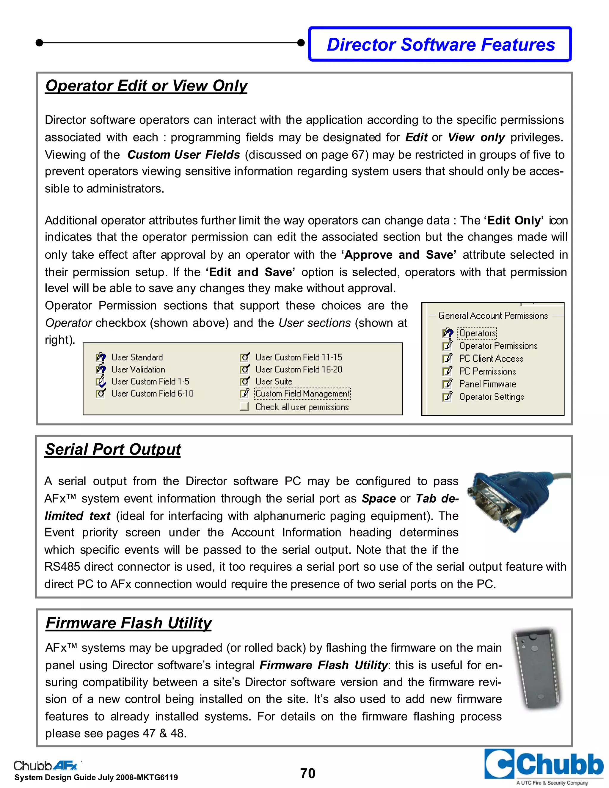 70System Design Guide July 2008-MKTG6119
Director Software Features
Operator Edit or View Only
Director software operators can interact with the application according to the specific permissions
associated with each : programming fields may be designated for Edit or View only privileges.
Viewing of the Custom User Fields (discussed on page 67) may be restricted in groups of five to
prevent operators viewing sensitive information regarding system users that should only be acces-
sible to administrators.
Additional operator attributes further limit the way operators can change data : The ‘Edit Only’ icon
indicates that the operator permission can edit the associated section but the changes made will
only take effect after approval by an operator with the ‘Approve and Save’ attribute selected in
their permission setup. If the ‘Edit and Save’ option is selected, operators with that permission
level will be able to save any changes they make without approval.
Operator Permission sections that support these choices are the
Operator checkbox (shown above) and the User sections (shown at
right).
Firmware Flash Utility
AFx™ systems may be upgraded (or rolled back) by flashing the firmware on the main
panel using Director software’s integral Firmware Flash Utility: this is useful for en-
suring compatibility between a site’s Director software version and the firmware revi-
sion of a new control being installed on the site. It’s also used to add new firmware
features to already installed systems. For details on the firmware flashing process
please see pages 47 & 48.
Serial Port Output
A serial output from the Director software PC may be configured to pass
AFx™ system event information through the serial port as Space or Tab de-
limited text (ideal for interfacing with alphanumeric paging equipment). The
Event priority screen under the Account Information heading determines
which specific events will be passed to the serial output. Note that the if the
RS485 direct connector is used, it too requires a serial port so use of the serial output feature with
direct PC to AFx connection would require the presence of two serial ports on the PC.
 