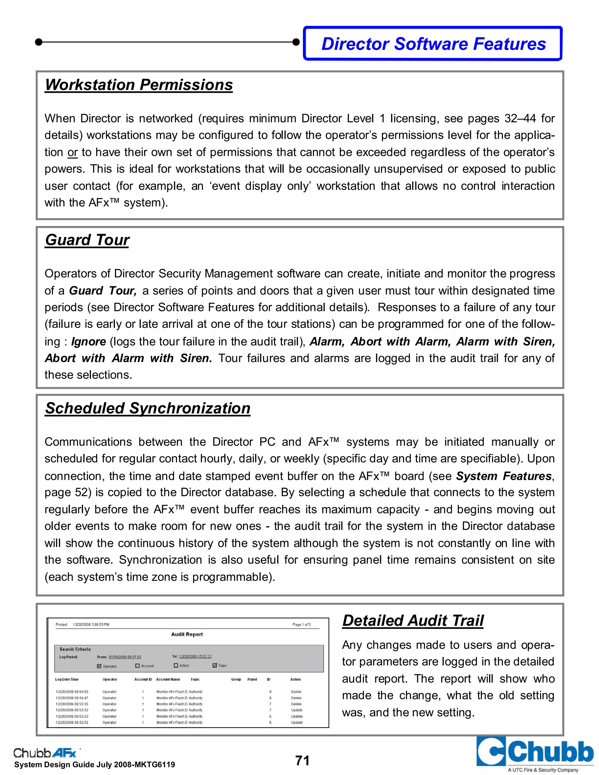 71System Design Guide July 2008-MKTG6119
Scheduled Synchronization
Communications between the Director PC and AFx™ systems may be initiated manually or
scheduled for regular contact hourly, daily, or weekly (specific day and time are specifiable). Upon
connection, the time and date stamped event buffer on the AFx™ board (see System Features,
page 52) is copied to the Director database. By selecting a schedule that connects to the system
regularly before the AFx™ event buffer reaches its maximum capacity - and begins moving out
older events to make room for new ones - the audit trail for the system in the Director database
will show the continuous history of the system although the system is not constantly on line with
the software. Synchronization is also useful for ensuring panel time remains consistent on site
(each system’s time zone is programmable).
Workstation Permissions
When Director is networked (requires minimum Director Level 1 licensing, see pages 32–44 for
details) workstations may be configured to follow the operator’s permissions level for the applica-
tion or to have their own set of permissions that cannot be exceeded regardless of the operator’s
powers. This is ideal for workstations that will be occasionally unsupervised or exposed to public
user contact (for example, an ‘event display only’ workstation that allows no control interaction
with the AFx™ system).
Guard Tour
Operators of Director Security Management software can create, initiate and monitor the progress
of a Guard Tour, a series of points and doors that a given user must tour within designated time
periods (see Director Software Features for additional details). Responses to a failure of any tour
(failure is early or late arrival at one of the tour stations) can be programmed for one of the follow-
ing : Ignore (logs the tour failure in the audit trail), Alarm, Abort with Alarm, Alarm with Siren,
Abort with Alarm with Siren. Tour failures and alarms are logged in the audit trail for any of
these selections.
Detailed Audit Trail
Any changes made to users and opera-
tor parameters are logged in the detailed
audit report. The report will show who
made the change, what the old setting
was, and the new setting.
Director Software Features
 