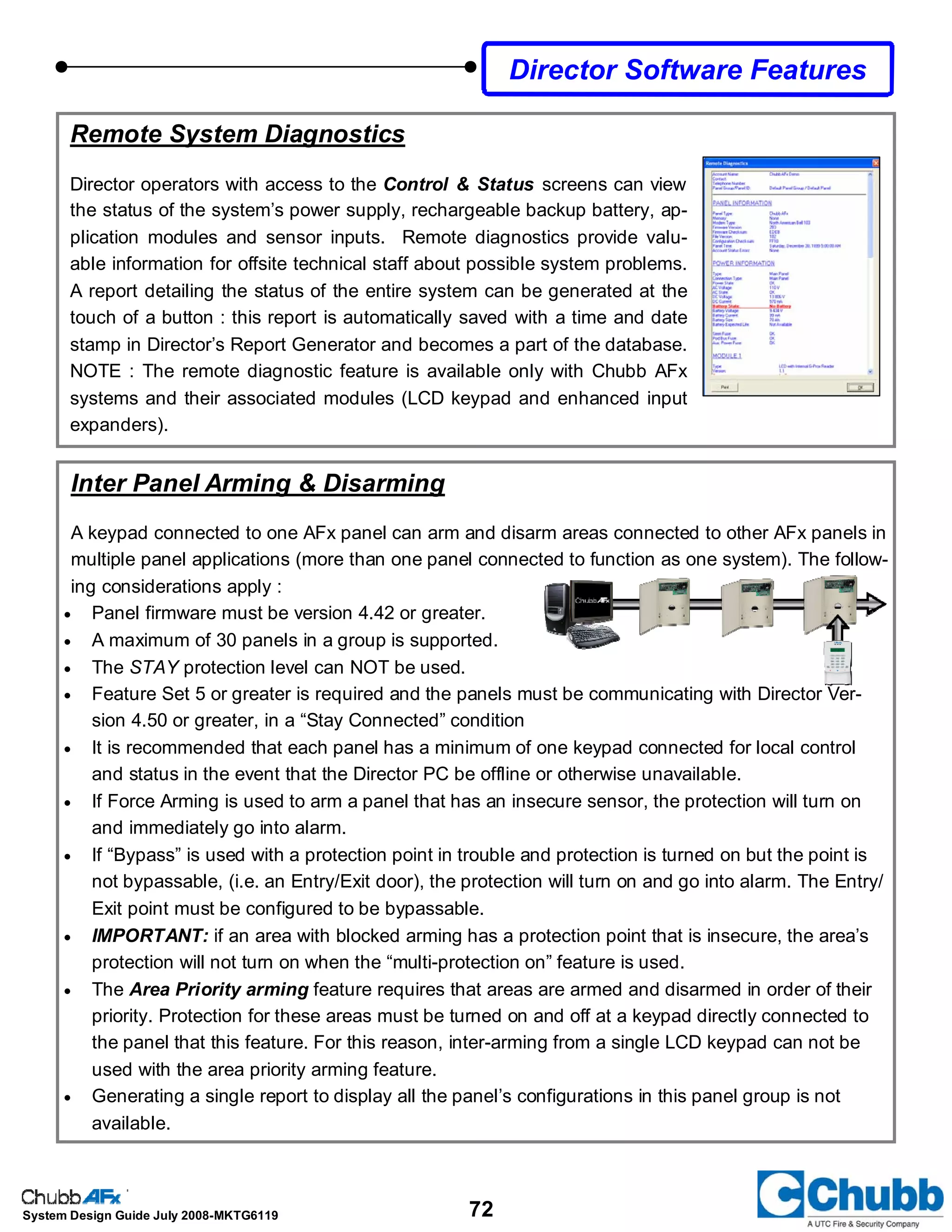 72System Design Guide July 2008-MKTG6119
Director Software Features
Remote System Diagnostics
Director operators with access to the Control & Status screens can view
the status of the system’s power supply, rechargeable backup battery, ap-
plication modules and sensor inputs. Remote diagnostics provide valu-
able information for offsite technical staff about possible system problems.
A report detailing the status of the entire system can be generated at the
touch of a button : this report is automatically saved with a time and date
stamp in Director’s Report Generator and becomes a part of the database.
NOTE : The remote diagnostic feature is available only with Chubb AFx
systems and their associated modules (LCD keypad and enhanced input
expanders).
Inter Panel Arming & Disarming
A keypad connected to one AFx panel can arm and disarm areas connected to other AFx panels in
multiple panel applications (more than one panel connected to function as one system). The follow-
ing considerations apply :
• Panel firmware must be version 4.42 or greater.
• A maximum of 30 panels in a group is supported.
• The STAY protection level can NOT be used.
• Feature Set 5 or greater is required and the panels must be communicating with Director Ver-
sion 4.50 or greater, in a “Stay Connected” condition
• It is recommended that each panel has a minimum of one keypad connected for local control
and status in the event that the Director PC be offline or otherwise unavailable.
• If Force Arming is used to arm a panel that has an insecure sensor, the protection will turn on
and immediately go into alarm.
• If “Bypass” is used with a protection point in trouble and protection is turned on but the point is
not bypassable, (i.e. an Entry/Exit door), the protection will turn on and go into alarm. The Entry/
Exit point must be configured to be bypassable.
• IMPORTANT: if an area with blocked arming has a protection point that is insecure, the area’s
protection will not turn on when the “multi-protection on” feature is used.
• The Area Priority arming feature requires that areas are armed and disarmed in order of their
priority. Protection for these areas must be turned on and off at a keypad directly connected to
the panel that this feature. For this reason, inter-arming from a single LCD keypad can not be
used with the area priority arming feature.
• Generating a single report to display all the panel’s configurations in this panel group is not
available.
 