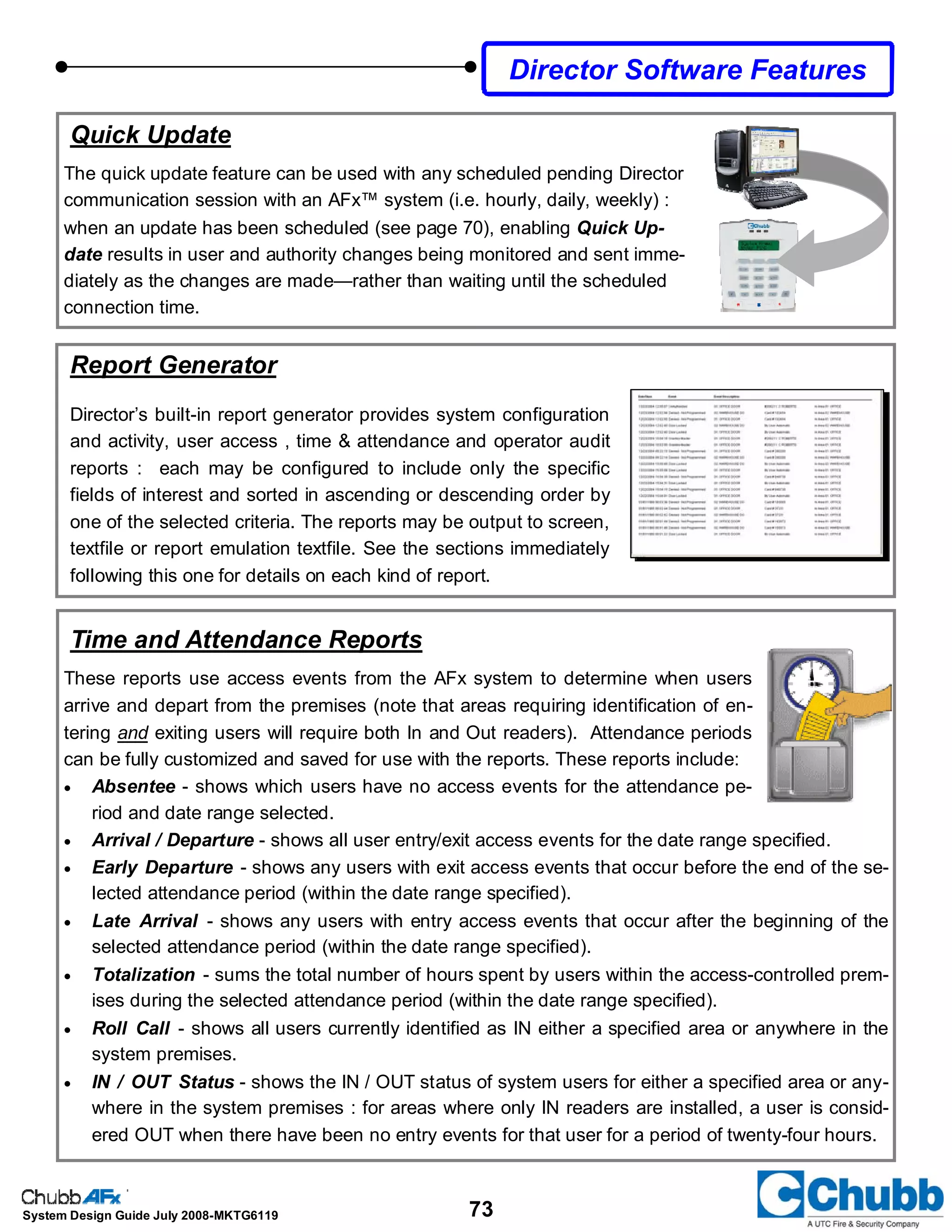 73System Design Guide July 2008-MKTG6119
Director Software Features
Quick Update
The quick update feature can be used with any scheduled pending Director
communication session with an AFx™ system (i.e. hourly, daily, weekly) :
when an update has been scheduled (see page 70), enabling Quick Up-
date results in user and authority changes being monitored and sent imme-
diately as the changes are made—rather than waiting until the scheduled
connection time.
Time and Attendance Reports
These reports use access events from the AFx system to determine when users
arrive and depart from the premises (note that areas requiring identification of en-
tering and exiting users will require both In and Out readers). Attendance periods
can be fully customized and saved for use with the reports. These reports include:
• Absentee - shows which users have no access events for the attendance pe-
riod and date range selected.
• Arrival / Departure - shows all user entry/exit access events for the date range specified.
• Early Departure - shows any users with exit access events that occur before the end of the se-
lected attendance period (within the date range specified).
• Late Arrival - shows any users with entry access events that occur after the beginning of the
selected attendance period (within the date range specified).
• Totalization - sums the total number of hours spent by users within the access-controlled prem-
ises during the selected attendance period (within the date range specified).
• Roll Call - shows all users currently identified as IN either a specified area or anywhere in the
system premises.
• IN / OUT Status - shows the IN / OUT status of system users for either a specified area or any-
where in the system premises : for areas where only IN readers are installed, a user is consid-
ered OUT when there have been no entry events for that user for a period of twenty-four hours.
Report Generator
Director’s built-in report generator provides system configuration
and activity, user access , time & attendance and operator audit
reports : each may be configured to include only the specific
fields of interest and sorted in ascending or descending order by
one of the selected criteria. The reports may be output to screen,
textfile or report emulation textfile. See the sections immediately
following this one for details on each kind of report.
 