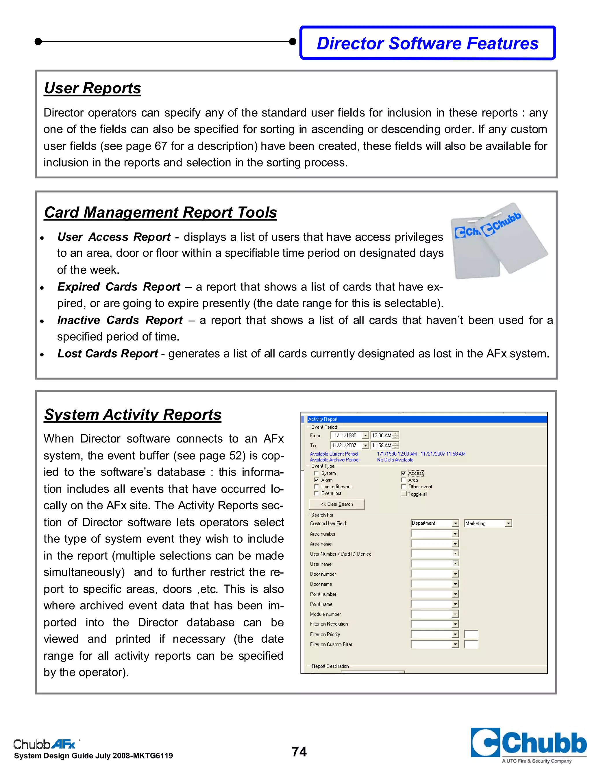 74System Design Guide July 2008-MKTG6119
Director Software Features
User Reports
Director operators can specify any of the standard user fields for inclusion in these reports : any
one of the fields can also be specified for sorting in ascending or descending order. If any custom
user fields (see page 67 for a description) have been created, these fields will also be available for
inclusion in the reports and selection in the sorting process.
System Activity Reports
When Director software connects to an AFx
system, the event buffer (see page 52) is cop-
ied to the software’s database : this informa-
tion includes all events that have occurred lo-
cally on the AFx site. The Activity Reports sec-
tion of Director software lets operators select
the type of system event they wish to include
in the report (multiple selections can be made
simultaneously) and to further restrict the re-
port to specific areas, doors ,etc. This is also
where archived event data that has been im-
ported into the Director database can be
viewed and printed if necessary (the date
range for all activity reports can be specified
by the operator).
Card Management Report Tools
• User Access Report - displays a list of users that have access privileges
to an area, door or floor within a specifiable time period on designated days
of the week.
• Expired Cards Report – a report that shows a list of cards that have ex-
pired, or are going to expire presently (the date range for this is selectable).
• Inactive Cards Report – a report that shows a list of all cards that haven’t been used for a
specified period of time.
• Lost Cards Report - generates a list of all cards currently designated as lost in the AFx system.
 