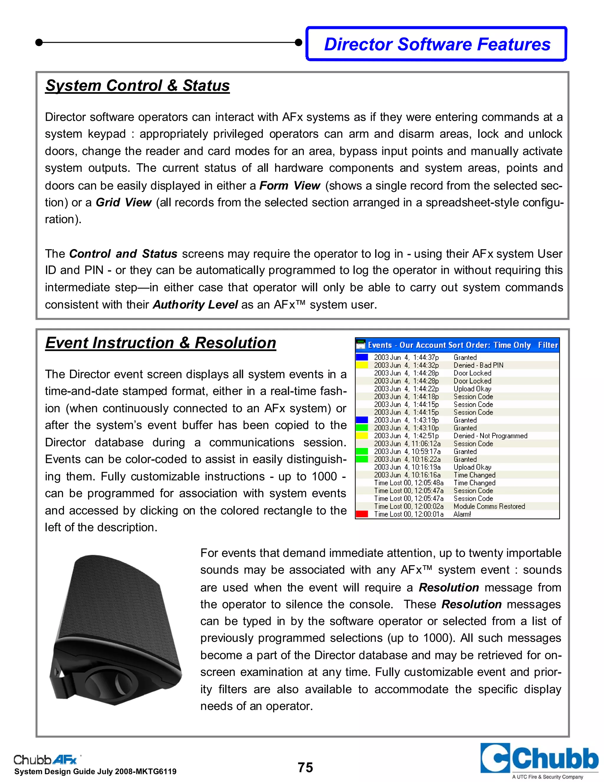 75System Design Guide July 2008-MKTG6119
System Control & Status
Director software operators can interact with AFx systems as if they were entering commands at a
system keypad : appropriately privileged operators can arm and disarm areas, lock and unlock
doors, change the reader and card modes for an area, bypass input points and manually activate
system outputs. The current status of all hardware components and system areas, points and
doors can be easily displayed in either a Form View (shows a single record from the selected sec-
tion) or a Grid View (all records from the selected section arranged in a spreadsheet-style configu-
ration).
The Control and Status screens may require the operator to log in - using their AFx system User
ID and PIN - or they can be automatically programmed to log the operator in without requiring this
intermediate step—in either case that operator will only be able to carry out system commands
consistent with their Authority Level as an AFx™ system user.
Director Software Features
Event Instruction & Resolution
The Director event screen displays all system events in a
time-and-date stamped format, either in a real-time fash-
ion (when continuously connected to an AFx system) or
after the system’s event buffer has been copied to the
Director database during a communications session.
Events can be color-coded to assist in easily distinguish-
ing them. Fully customizable instructions - up to 1000 -
can be programmed for association with system events
and accessed by clicking on the colored rectangle to the
left of the description.
For events that demand immediate attention, up to twenty importable
sounds may be associated with any AFx™ system event : sounds
are used when the event will require a Resolution message from
the operator to silence the console. These Resolution messages
can be typed in by the software operator or selected from a list of
previously programmed selections (up to 1000). All such messages
become a part of the Director database and may be retrieved for on-
screen examination at any time. Fully customizable event and prior-
ity filters are also available to accommodate the specific display
needs of an operator.
 