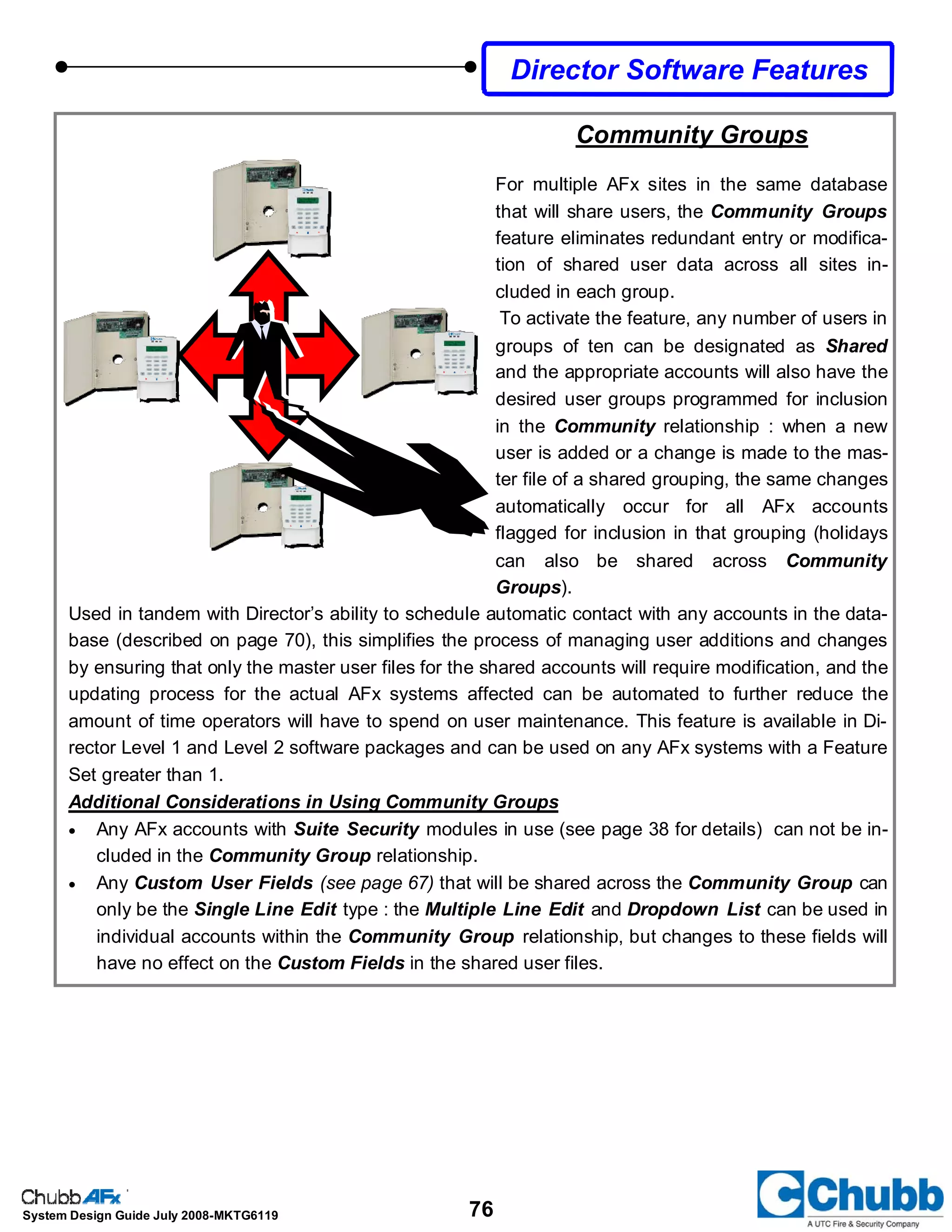 76System Design Guide July 2008-MKTG6119
Director Software Features
Community Groups
For multiple AFx sites in the same database
that will share users, the Community Groups
feature eliminates redundant entry or modifica-
tion of shared user data across all sites in-
cluded in each group.
To activate the feature, any number of users in
groups of ten can be designated as Shared
and the appropriate accounts will also have the
desired user groups programmed for inclusion
in the Community relationship : when a new
user is added or a change is made to the mas-
ter file of a shared grouping, the same changes
automatically occur for all AFx accounts
flagged for inclusion in that grouping (holidays
can also be shared across Community
Groups).
Used in tandem with Director’s ability to schedule automatic contact with any accounts in the data-
base (described on page 70), this simplifies the process of managing user additions and changes
by ensuring that only the master user files for the shared accounts will require modification, and the
updating process for the actual AFx systems affected can be automated to further reduce the
amount of time operators will have to spend on user maintenance. This feature is available in Di-
rector Level 1 and Level 2 software packages and can be used on any AFx systems with a Feature
Set greater than 1.
Additional Considerations in Using Community Groups
• Any AFx accounts with Suite Security modules in use (see page 38 for details) can not be in-
cluded in the Community Group relationship.
• Any Custom User Fields (see page 67) that will be shared across the Community Group can
only be the Single Line Edit type : the Multiple Line Edit and Dropdown List can be used in
individual accounts within the Community Group relationship, but changes to these fields will
have no effect on the Custom Fields in the shared user files.
 