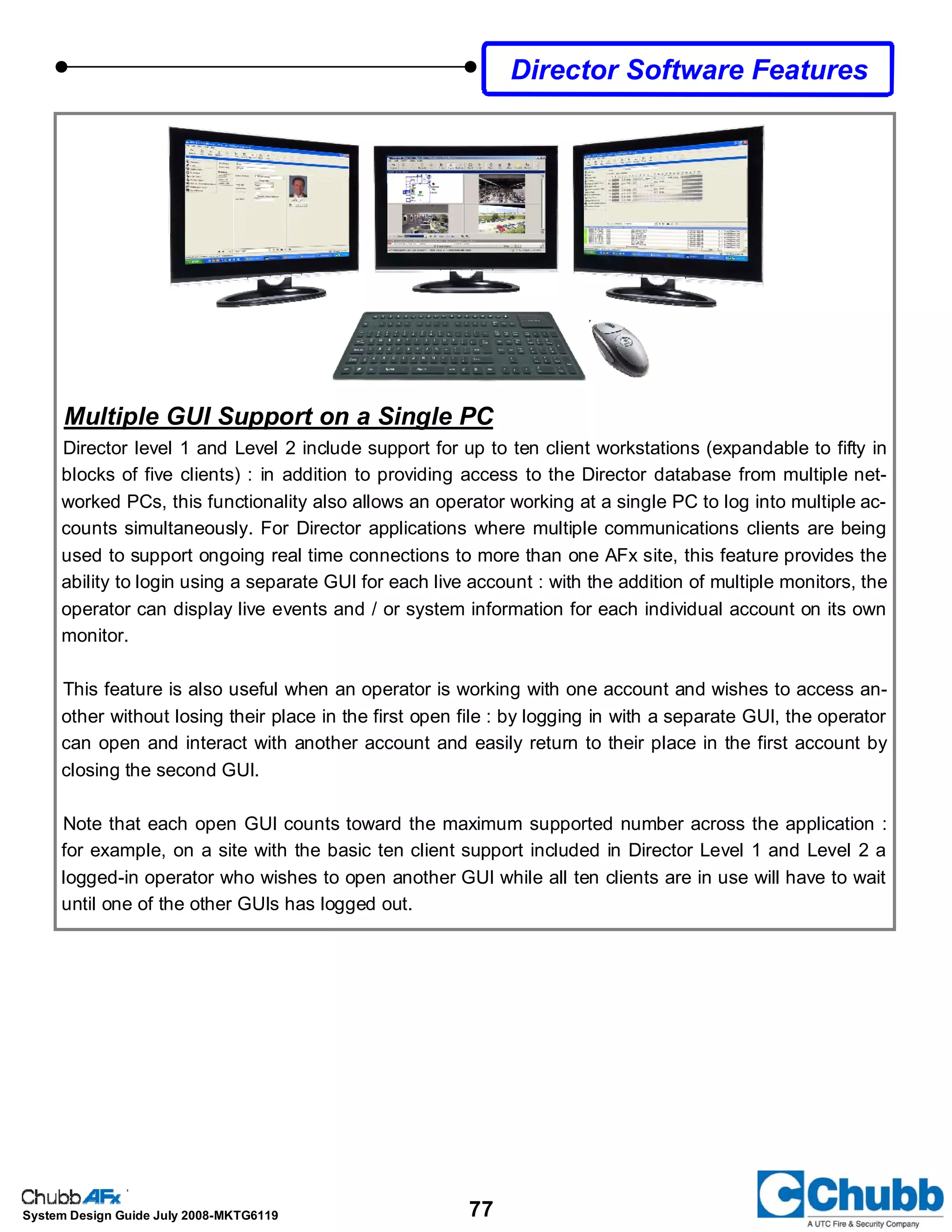 77System Design Guide July 2008-MKTG6119
Director Software Features
Multiple GUI Support on a Single PC
Director level 1 and Level 2 include support for up to ten client workstations (expandable to fifty in
blocks of five clients) : in addition to providing access to the Director database from multiple net-
worked PCs, this functionality also allows an operator working at a single PC to log into multiple ac-
counts simultaneously. For Director applications where multiple communications clients are being
used to support ongoing real time connections to more than one AFx site, this feature provides the
ability to login using a separate GUI for each live account : with the addition of multiple monitors, the
operator can display live events and / or system information for each individual account on its own
monitor.
This feature is also useful when an operator is working with one account and wishes to access an-
other without losing their place in the first open file : by logging in with a separate GUI, the operator
can open and interact with another account and easily return to their place in the first account by
closing the second GUI.
Note that each open GUI counts toward the maximum supported number across the application :
for example, on a site with the basic ten client support included in Director Level 1 and Level 2 a
logged-in operator who wishes to open another GUI while all ten clients are in use will have to wait
until one of the other GUIs has logged out.
 