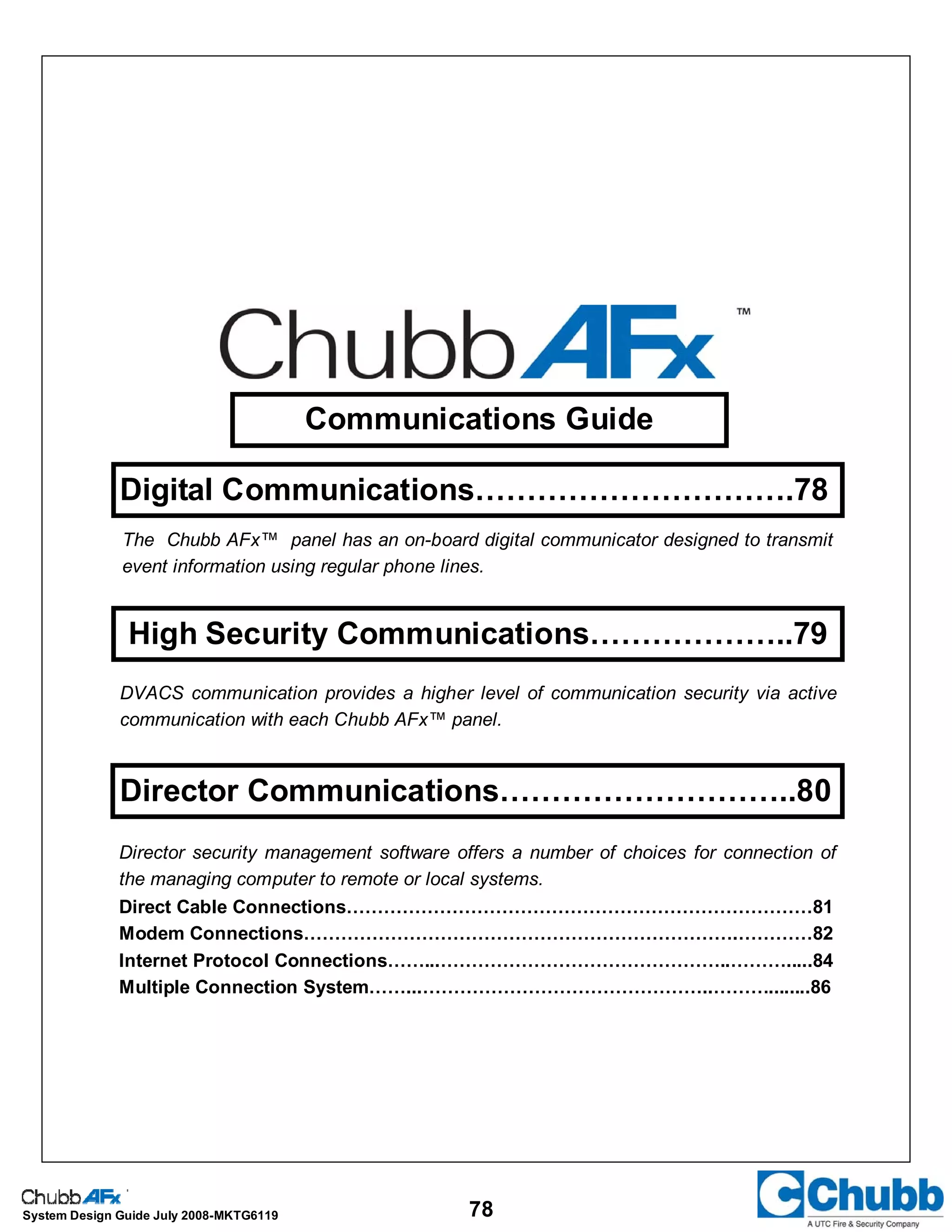 78System Design Guide July 2008-MKTG6119
Communications Guide
Digital Communications………………………….78
High Security Communications………………..79
Director Communications………………………..80
The Chubb AFx™ panel has an on-board digital communicator designed to transmit
event information using regular phone lines.
DVACS communication provides a higher level of communication security via active
communication with each Chubb AFx™ panel.
Director security management software offers a number of choices for connection of
the managing computer to remote or local systems.
Direct Cable Connections…………………………………………………………………81
Modem Connections…………………………………………………………….…………82
Internet Protocol Connections……...………………………………………..……….....84
Multiple Connection System……...………………………………………..………........86
 