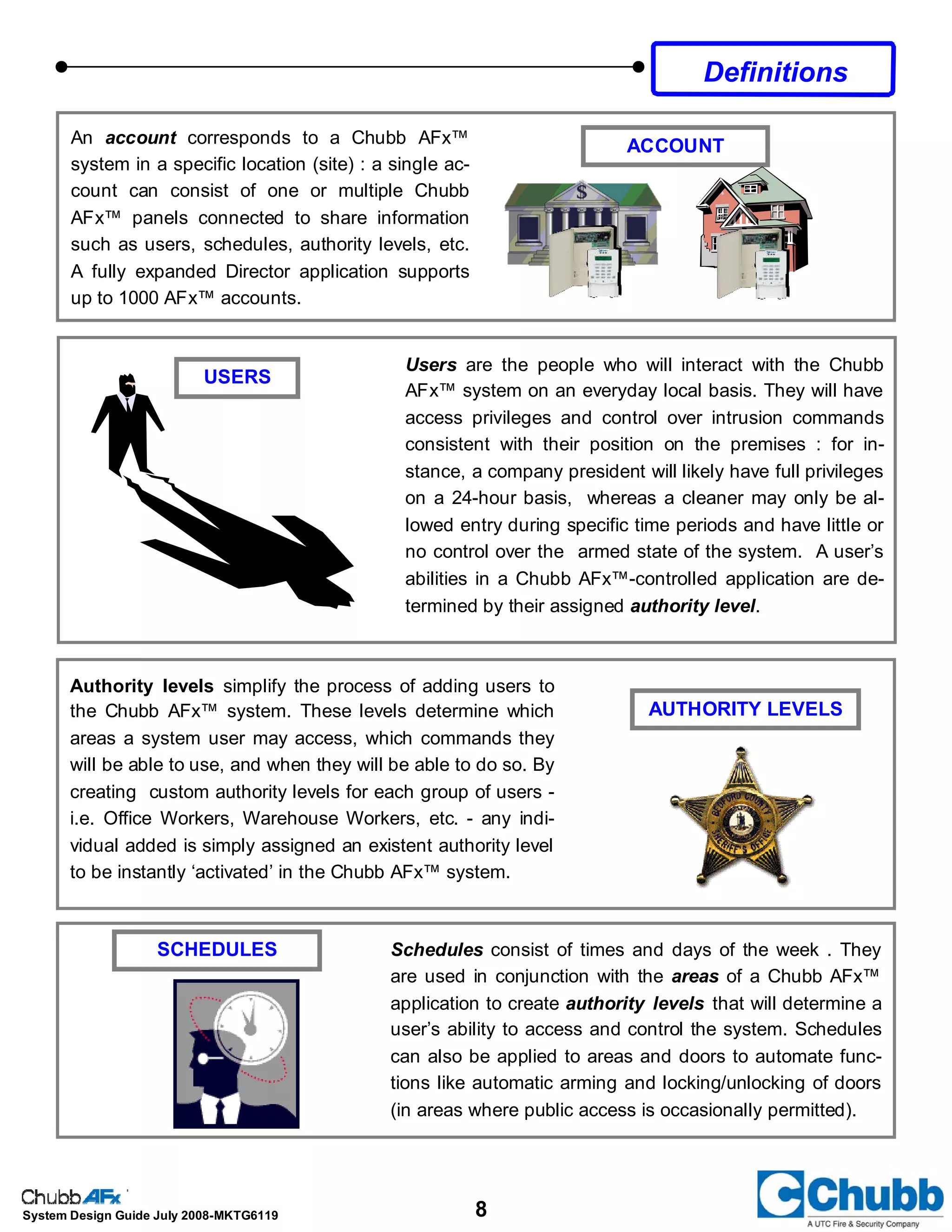 8System Design Guide July 2008-MKTG6119
An account corresponds to a Chubb AFx™
system in a specific location (site) : a single ac-
count can consist of one or multiple Chubb
AFx™ panels connected to share information
such as users, schedules, authority levels, etc.
A fully expanded Director application supports
up to 1000 AFx™ accounts.
ACCOUNT
USERS
Authority levels simplify the process of adding users to
the Chubb AFx™ system. These levels determine which
areas a system user may access, which commands they
will be able to use, and when they will be able to do so. By
creating custom authority levels for each group of users -
i.e. Office Workers, Warehouse Workers, etc. - any indi-
vidual added is simply assigned an existent authority level
to be instantly ‘activated’ in the Chubb AFx™ system.
AUTHORITY LEVELS
Users are the people who will interact with the Chubb
AFx™ system on an everyday local basis. They will have
access privileges and control over intrusion commands
consistent with their position on the premises : for in-
stance, a company president will likely have full privileges
on a 24-hour basis, whereas a cleaner may only be al-
lowed entry during specific time periods and have little or
no control over the armed state of the system. A user’s
abilities in a Chubb AFx™-controlled application are de-
termined by their assigned authority level.
Schedules consist of times and days of the week . They
are used in conjunction with the areas of a Chubb AFx™
application to create authority levels that will determine a
user’s ability to access and control the system. Schedules
can also be applied to areas and doors to automate func-
tions like automatic arming and locking/unlocking of doors
(in areas where public access is occasionally permitted).
SCHEDULES
Definitions
 