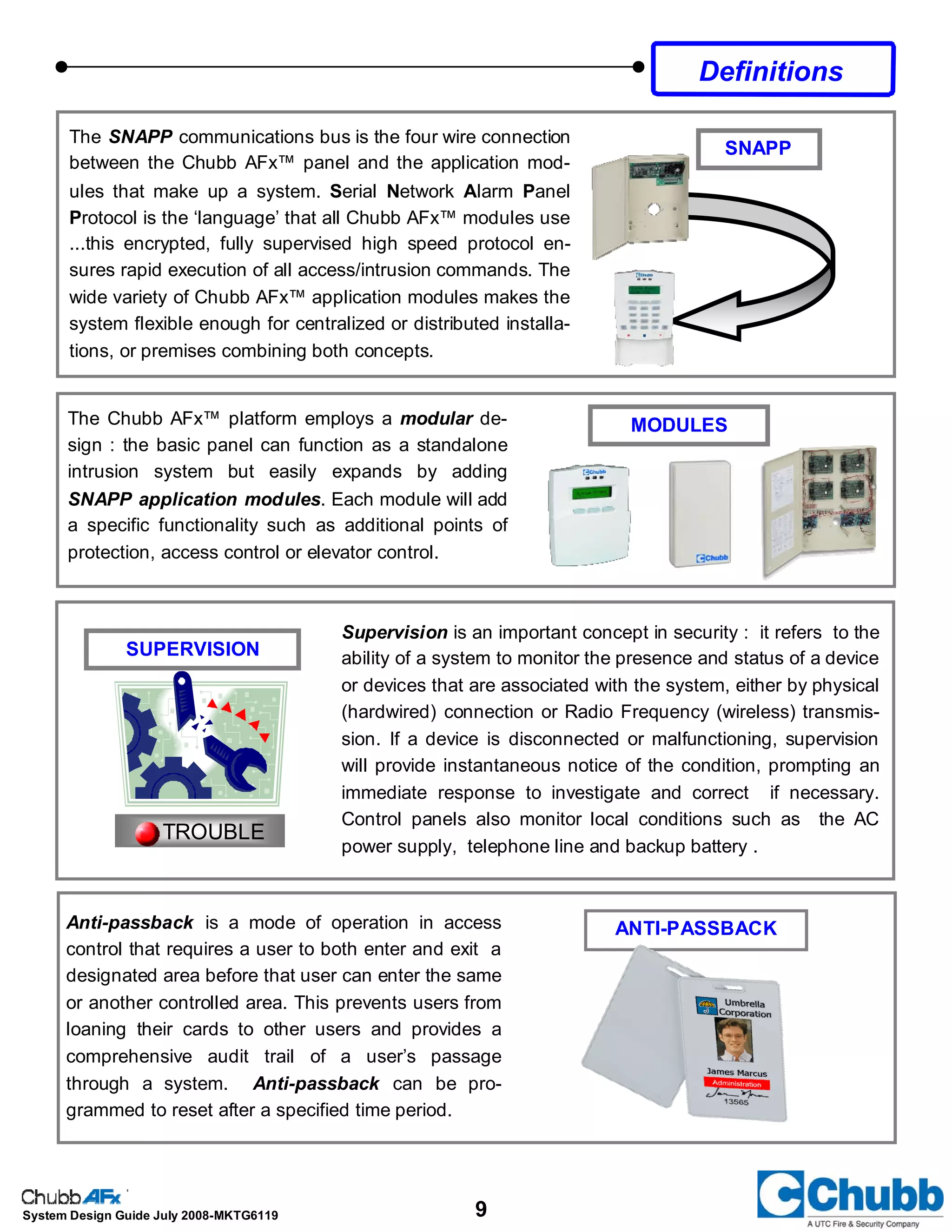 9System Design Guide July 2008-MKTG6119
Supervision is an important concept in security : it refers to the
ability of a system to monitor the presence and status of a device
or devices that are associated with the system, either by physical
(hardwired) connection or Radio Frequency (wireless) transmis-
sion. If a device is disconnected or malfunctioning, supervision
will provide instantaneous notice of the condition, prompting an
immediate response to investigate and correct if necessary.
Control panels also monitor local conditions such as the AC
power supply, telephone line and backup battery .
Anti-passback is a mode of operation in access
control that requires a user to both enter and exit a
designated area before that user can enter the same
or another controlled area. This prevents users from
loaning their cards to other users and provides a
comprehensive audit trail of a user’s passage
through a system. Anti-passback can be pro-
grammed to reset after a specified time period.
ANTI-PASSBACK
TROUBLE
SUPERVISION
The SNAPP communications bus is the four wire connection
between the Chubb AFx™ panel and the application mod-
ules that make up a system. Serial Network Alarm Panel
Protocol is the ‘language’ that all Chubb AFx™ modules use
...this encrypted, fully supervised high speed protocol en-
sures rapid execution of all access/intrusion commands. The
wide variety of Chubb AFx™ application modules makes the
system flexible enough for centralized or distributed installa-
tions, or premises combining both concepts.
SNAPP
The Chubb AFx™ platform employs a modular de-
sign : the basic panel can function as a standalone
intrusion system but easily expands by adding
SNAPP application modules. Each module will add
a specific functionality such as additional points of
protection, access control or elevator control.
MODULES
Definitions
 