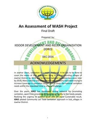 1
An Assessment of WASH Project
Final Draft
Prepared by:
IIDOOR DEVELOPMENT AND RELIEF ORGANIZATION
(IDRO)
DEC-2016
ACKNOWLEDGEMENTS
In Jowhar areas, sanitation is a major challenge. A lot has to be done to
cover the needs of that population living in the surrounding villages of
Jowhar District by 2016 and to achieve national sanitation two years later
by 2018. Many national and international organizations have been trying to
increase coverage in sanitation sector. But to cover the national sanitation
needs within the stipulated time is a major challenge.
Over the years, IDRO has developed strong network for promoting
sanitation, apart from providing drinking water facility to the needy people.
Realizing the urgency to achieve quick and yet more sustainable result,
IDRO piloted Community Let Total Sanitation approach in Sub_villages in
Jowhar District.
 