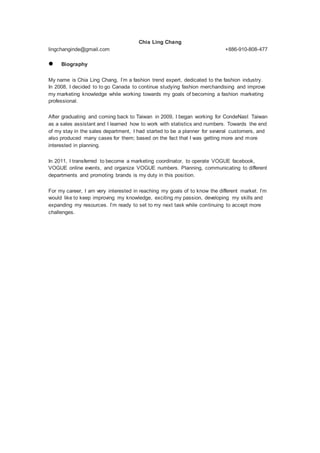 Chia Ling Chang
lingchanginde@gmail.com +886-910-808-477
 Biography
My name is Chia Ling Chang, I’m a fashion trend expert, dedicated to the fashion industry.
In 2008, I decided to to go Canada to continue studying fashion merchandising and improve
my marketing knowledge while working towards my goals of becoming a fashion marketing
professional.
After graduating and coming back to Taiwan in 2009, I began working for CondeNast Taiwan
as a sales assistant and I learned how to work with statistics and numbers. Towards the end
of my stay in the sales department, I had started to be a planner for several customers, and
also produced many cases for them; based on the fact that I was getting more and more
interested in planning.
In 2011, I transferred to become a marketing coordinator, to operate VOGUE facebook,
VOGUE online events, and organize VOGUE numbers. Planning, communicating to different
departments and promoting brands is my duty in this position.
For my career, I am very interested in reaching my goals of to know the different market. I’m
would like to keep improving my knowledge, exciting my passion, developing my skills and
expanding my resources. I’m ready to set to my next task while continuing to accept more
challenges.
 