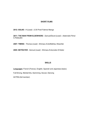 SHORT FILMS
2012: SOLIID : H (Lead) - 2-35 Prod/ Fabrice Manga
2011: THE MAN FROM ELSEWHERE : Samuel/David (Lead) – Aeternalis Films/
C.Petitcollin
2007: TIMING : Thomas (Lead) - Shimazu Evts/Mathieu Weschler
2005: BETRAYER : Samuel (Lead) - Shimazu Evts/Julien D’Astier
SKILLS
Languages: French (France), English, Spanish and Japanese (basic)
Full Driving, Martial Arts, Swimming, Soccer, Dancing
ACTRA (full member)
 