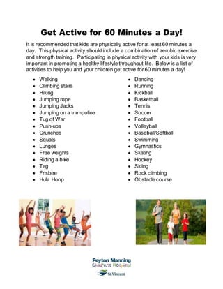 Get Active for 60 Minutes a Day!
It is recommended that kids are physically active for at least 60 minutes a
day. This physical activity should include a combination of aerobic exercise
and strength training. Participating in physical activity with your kids is very
important in promoting a healthy lifestyle throughout life. Below is a list of
activities to help you and your children get active for 60 minutes a day!
 Walking
 Climbing stairs
 Hiking
 Jumping rope
 Jumping Jacks
 Jumping on a trampoline
 Tug of War
 Push-ups
 Crunches
 Squats
 Lunges
 Free weights
 Riding a bike
 Tag
 Frisbee
 Hula Hoop
 Dancing
 Running
 Kickball
 Basketball
 Tennis
 Soccer
 Football
 Volleyball
 Baseball/Softball
 Swimming
 Gymnastics
 Skating
 Hockey
 Skiing
 Rock climbing
 Obstacle course
 