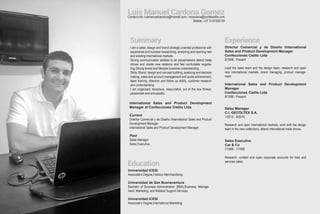Contact info: luismanuelcardona@hotmail.com / mcardona@confecielito.com
Mobile: +57 3137300134
Luis Manuel Cardona Gomez
Summary
Education
I am a sales, design and brand strategic oriented profesional with
experience and success researching, analyzing and opening new
and existing international markets.
Strong communication abilities to do presentations attend trade
shows and create new relations and feel confortable negotia-
ting.Strong brand and lifestyle bussines understanding.
Skills: Brand, design and concept building, analizing and decision
making, sales and account management and quota achievement,
team training, direction and follow up ability, customer research
and understanding.
I am organized, tenacious, resourcefull, out of the box thinker,
passionate and enhusiastic.
Universidad ICESI
Associate’s Degree,Fashion Merchandising
Universidad de San Buenaventura
Bachelor of Business Administration (BBA),Business, Manage-
ment, Marketing, and Related Support Services
Universidad ICESI
Associate’s Degree,International Marketing
Experience
Director Comercial y de Diseño /International
Sales and Product Development Manager
Confecciones Cielito Ltda
8/1998 - Present
Lead the sales team and the design team, research and open
new international markets, brand managing, product manage-
ment.
International Sales and Product Development
Manager
Confecciones Cielito Ltda
8/1998 - Present
Sales Manager
C.I. GECOLTEX S.A.
1/2010 - 8/2010
Research and open international markets, work with the design
team in the new collections, attend international trade shows.
Sales Executive
Car & Co
7/1996 - 7/1998
Research, contact and open corporate accounts for tires and
services sales.
International Sales and Product Development
Manager at Confecciones Cielito Ltda
Current
Director Comercial y de Diseño /International Sales and Product
Development Manager
International Sales and Product Development Manager
Past
Sales Manager
Sales Executive
 