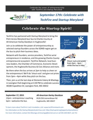 TechFire has partnered with Startup Maryland to bring the 
Pitch Across Maryland tour bus to Charles County at           
All‐American Harley Davidson in Hughesville! 
Join us to celebrate the power of entrepreneurship as       
selected startup founders across the SOMD region get on 
the bus to pitch their business ideas. 
Network with founders, service providers, TechFire serial 
entrepreneurs in residence, and the growing Charles County 
entrepreneurial ecosystem: TechFire Network, local busi‐
ness leaders, the Chamber of Commerce, Economic Devel‐
opment, the Hughesville Business & Civic Alliance and more. 
Be there when the bus arrives at 2pm to help us cheer on 
the entrepreneurs! We’ll do ‘shout‐outs’ and give out prizes 
from 3pm—4pm while they pitch on the bus. 
Then, join us at the last stop at Elements Eatery & Mixology 
in Lexington Park beginning at 4:30 PM to celebrate success: 
46580 Expedi on Dr, Lexington Park, MD 20652 
All‐American Harley Davidson 
8126 Old Leonardtown Rd 
Hughesville, MD 20637 
September 17, 2015 
12pm—entrepreneur coaching 
2pm—welcome the bus 
To learn more about TechFire’s tech incuba on, visit: www.techﬁrenetwork.com 
For informa on on the Startup Maryland pitch bus visit: h p://startupmd.org/opportunityonwheels/ 
For more informa on, contact Kim Mozingo at kmozingo@etcmd.com or call 301‐645‐0637, ext 711 
September 17th: Celebrate with 
TechFire and Startup Maryland 
 