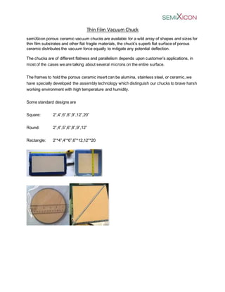 Thin Film Vacuum Chuck
semiXicon porous ceramic vacuum chucks are available for a wild array of shapes and sizes for
thin film substrates and other flat fragile materials, the chuck’s superb flat surface of porous
ceramic distributes the vacuum force equally to mitigate any potential deflection.
The chucks are of different flatness and parallelism depends upon customer’s applications, in
most of the cases we are talking about several microns on the entire surface.
The frames to hold the porous ceramic insert can be alumina, stainless steel, or ceramic, we
have specially developed the assembly technology which distinguish our chucks to brave harsh
working environment with high temperature and humidity.
Some standard designs are
Square: 2”,4”,6”,8”,9”,12”,20”
Round: 2”,4”,5”,6”,8”,9”,12”
Rectangle: 2”*4”,4”*6”,6”*12,12”*20
 