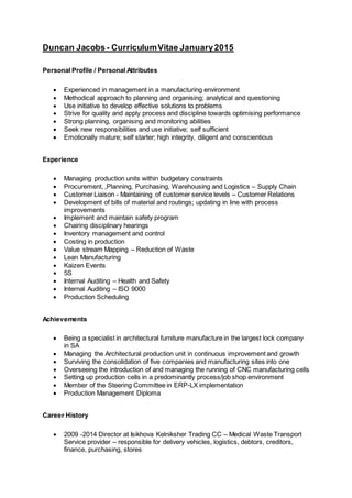 Duncan Jacobs- CurriculumVitae January2015
Personal Profile / Personal Attributes
 Experienced in management in a manufacturing environment
 Methodical approach to planning and organising; analytical and questioning
 Use initiative to develop effective solutions to problems
 Strive for quality and apply process and discipline towards optimising performance
 Strong planning, organising and monitoring abilities
 Seek new responsibilities and use initiative; self sufficient
 Emotionally mature; self starter; high integrity, diligent and conscientious
Experience
 Managing production units within budgetary constraints
 Procurement, ,Planning, Purchasing, Warehousing and Logistics – Supply Chain
 Customer Liaison - Maintaining of customer service levels – Customer Relations
 Development of bills of material and routings; updating in line with process
improvements
 Implement and maintain safety program
 Chairing disciplinary hearings
 Inventory management and control
 Costing in production
 Value stream Mapping – Reduction of Waste
 Lean Manufacturing
 Kaizen Events
 5S
 Internal Auditing – Health and Safety
 Internal Auditing – ISO 9000
 Production Scheduling
Achievements
 Being a specialist in architectural furniture manufacture in the largest lock company
in SA
 Managing the Architectural production unit in continuous improvement and growth
 Surviving the consolidation of five companies and manufacturing sites into one
 Overseeing the introduction of and managing the running of CNC manufacturing cells
 Setting up production cells in a predominantly process/job shop environment
 Member of the Steering Committee in ERP-LX implementation
 Production Management Diploma
Career History
 2009 -2014 Director at Isikhova Kelniksher Trading CC – Medical Waste Transport
Service provider – responsible for delivery vehicles, logistics, debtors, creditors,
finance, purchasing, stores
 