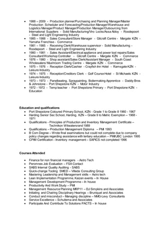  1988 – 2009 - Production planner/Purchasing and Planning Manager/Master
Production Scheduler and Forecasting/Production Manager/Warehouse and
Logistics Manager/Product Manager/Production Manager/Outsourcing from
International Suppliers - Solid Manufacturing/Viro Locks/Assa Abloy - Roodepoort
- Steel and Light Engineering Industry
 1985 – 1988 - Sales Consultant/Store Manager - Gilcraft Centre - Margate KZN -
Yamaha Franchise - Commerce
 1981 – 1985 - Receiving Clerk/Warehouse supervisor - Solid Manufacturing -
Roodepoort - Steel and Light Engineering Industry
 1980 – 1981 - Sales Assistant/Electrical appliance and power tool repairs/Sales
Consultant/Workshop Controller - Gilcraft Centre - Margate KZN - Commerce
 1976 – 1980 - Shop assistant/Sales Clerk/Assistant Manager - South Coast
Wholesalers/ Mushroom Trading Centre - Margate KZN - Commerce
 1975 – 1976 - Reception Clerk/Cashier - Crayfish Inn Hotel - Ramsgate KZN -
Leisure Industry
 1974 – 1975 - Reception/Creditors Clerk - Golf Course Hotel - St Michaels KZN -
Leisure Industry
 1973 – 1973 - Panelbeating, Spraypainting, Boilermaking Apprentice - Daddy Bros
& Johnstone - Port Shepstone KZN - Motor Industry
 1972 - 1972 - Temp teacher - Port Shepstone Primary - Port Shepstone KZN -
Education
Education and qualifications
 Port Shepstone Coloured Primary School, KZN - Grade 1 to Grade 8 1960 - 1967
 Harding Senior Sec School, Harding, KZN – Grade 9 to Matric Exemption – 1968 -
1971
 Qualifications - Principles of Production and Inventory Management Certificate –
Technikon Witwatersrand 1989
 Qualifications – Production Management Diploma – PMI 1993
 B Com Degree – Wrote final examinations but could not complete due to company
policy changes regarding assistance with tertiary education – PMI/UBC London 1995
 CPIM Certification - Inventory management – SAPICS not completed 1996
Courses Attended
 Finance for non financial managers - Astro Tech
 Peromnes Job Evaluation – FSA Contact
 SABS Internal Quality Auditing - SABS
 Quick-change Tooling SMED – Villeda Consulting Group
 Mastering Leadership and Management skills – Astro tech
 Lean Implementation Programme, Kaizen events – In House
 Management Development Programme – In house
 Productivity And Work Study – PMI
 Management Resource Planning MRP11 – DJ Simpkins and Associates
 Initiating and Chairing Disciplinary Hearings – Bruniquel and Associates
 Conduct and misconduct – Managing discipline – NMG-Levy Consultants
 Service Excellence – Schuitema and Associates
 Participate And Contribute To Solutions PACTS – In house
 