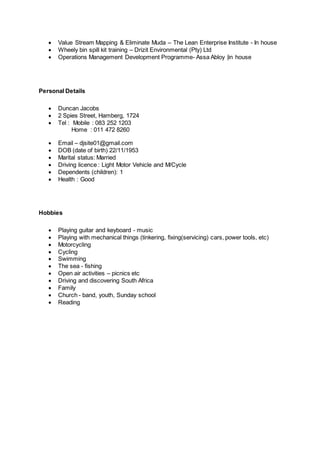  Value Stream Mapping & Eliminate Muda – The Lean Enterprise Institute - In house
 Wheely bin spill kit training – Drizit Environmental (Pty) Ltd
 Operations Management Development Programme- Assa Abloy |in house
Personal Details
 Duncan Jacobs
 2 Spies Street, Hamberg, 1724
 Tel : Mobile : 083 252 1203
Home : 011 472 8260
 Email – djsite01@gmail.com
 DOB (date of birth) 22/11/1953
 Marital status: Married
 Driving licence : Light Motor Vehicle and M/Cycle
 Dependents (children): 1
 Health : Good
Hobbies
 Playing guitar and keyboard - music
 Playing with mechanical things (tinkering, fixing(servicing) cars, power tools, etc)
 Motorcycling
 Cycling
 Swimming
 The sea - fishing
 Open air activities – picnics etc
 Driving and discovering South Africa
 Family
 Church - band, youth, Sunday school
 Reading
 