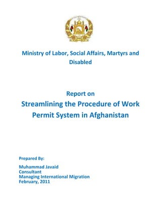 Ministry of Labor, Social Affairs, Martyrs and
Disabled
Report on
Streamlining the Procedure of Work
Permit System in Afghanistan
Prepared By:
Muhammad Javaid
Consultant
Managing International Migration
February, 2011
 