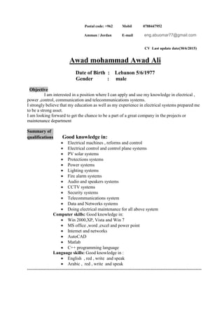 Postal code: +962 Mobil 0788447952
eng.abuomar77@gmail.commail-E/ JordanAmman
CV Last update date(30/6/2015)
Awad mohammad Awad Ali
Date of Birth : Lebanon 5/6/1977
Gender : male
Objective
I am interested in a position where I can apply and use my knowledge in electrical ,
power ,control, communication and telecommunications systems.
I strongly believe that my education as well as my experience in electrical systems prepared me
to be a strong asset.
I am looking forward to get the chance to be a part of a great company in the projects or
maintenance department
Summary of
Good knowledge in:ualificationsq
 Electrical machines , reforms and control
 Electrical control and control plane systems
 PV solar systems
 Protections systems
 Power systems
 Lighting systems
 Fire alarm systems
 Audio and speakers systems
 CCTV systems
 Security systems
 Telecommunications system
 Data and Networks systems
 Doing electrical maintenance for all above system
Computer skills: Good knowledge in:
 Win 2000,XP, Vista and Win 7
 MS office ,word ,excel and power point
 Internet and networks
 AutoCAD
 Matlab
 C++ programming language
Language skills: Good knowledge in :
 English , red , write and speak
 Arabic , red , write and speak
---------------------------------------------------------------------------------------------------------------------
 