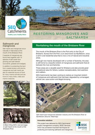 Revitalising the mouth of the Brisbane River
Saltmarsh and
mangroves
Salt marsh and mangroves occur
naturally in tidal areas at the
mouth of the Brisbane River.
5 species of mangroves are
found here together with 15
species of salt marsh (low
growing and salt tolerant
succulants, grasses and sedges).
In addition to protecting the land
from coastal erosion and storms,
mangroves and salt marsh are
also an essential source of food
for many marine animals and are
home to many birds, crabs and
marine creatures.
MYRTLETOWN
The mouth of the Brisbane River is the Port entry to the City of
Brisbane. Across from the Port, is an area known as Myrtletown, once
a semi-rural residential area that is now a mix of natural and industrial
areas.
Although now heavily developed with a number of factories, the area
is still home to a beautiful stretch of mangroves and saltmarsh that sit
between the river and factories.
These areas are a valuable asset for Brisbane and also provide great
recreational value for fishers, outdoor recreationalists, bird watchers
and walkers.
SEQ Catchments has been working to restore an important stretch
of mangroves and saltmarsh that had been degraded by unmanaged
vehicle use, wave action and illegal dumping.
Salt marsh and mangroves between industry and the Brisbane River at
Myrtletown (Source: Nearmap)
R ESTORING MANGROVES AND
SALTMARSH
A Black Wing Stilt’s nest and eggs
in salt marsh at the mouth of the
Brisbane River.
Innovative solutions
This project was delivered by SEQ Catchments’
project management company, SEQC Services,
which has pioneered important techniques for
protecting and restoring saltmarsh and mangroves.
 