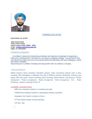 CURRICULUM VITAE
ISHVINDER PAL SINGH
Right Bund, Behind
Women Police Station
Solina Srinagar (J&K) 190008 INDIA
E-mail- ishvindersingh1984@gmail.com
Mobile No. 9596204967
PERSONAL SUMMARY.
A confident, honest and hardworking individual with extensive knowledge of supporting a
sales and marketing team in all areas of a company’s marketing strategy. A quick learner who
can absorb new ideas and can communicate clearly and effectively with work colleagues, clients
and senior managers.
Now looking for a suitable marketing and sale position with an ambitious company.
AREAS OF EXPERTISE
Market research, Direct marketing, Competitor analysis, Sales/ promotional material, Door to Door
marketing, Best Knowledge in Marketing and Sale of Different products/ Advertising, Achieving sale
targets, Best sale results. Product marketing, Brand marketing, Brand research, Sale planning, Product
development, Product management, People management, Brand management, Crm, Retail,
Advertising, Channel marketing, Atl, Btl, Ttl.
ACADEMIC QUALIFICATION:
•MBA from Annamalai University ( In marketing and sale)
•PGPBP (Post Graduation Diploma in personalized business prog/skills)
•Graduation from Kashmir University in (B.sc).
•12th from Kashmir board of school education.
•10th from - DO-
•
 