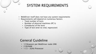 SYSTEM REQUIREMENTS
• WebDriver itself does not have any system requirements
• Requirements will depend on numerous factors:
• Total number of tests
• Number of physical machines (PC’s)
• Complexity of the tests
• Type of test (end-to-end, regression)
• 12 Browsers per WebDriver node (VM)
• 2 GB RAM
• ~1.5 – 2GHz Processor
General Guideline
 