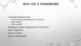 WHY USE A FRAMEWORK
• STANDARD NOMENCLATURE
• TEST ARTIFACTS (SCREENSHOTS, LOG FILES)
• TEST SCRIPTS
• TEST CLASSES
• REUSABILITY (SAME FRAMEWORK DIFF PROJECTS)
• EASY TO MAINTAIN
• EASY TO EXTEND
• EASY TO UNDERSTAND
 