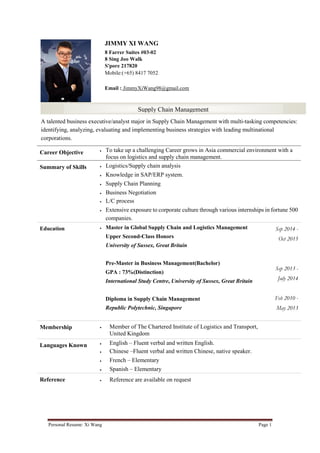 Personal Resume: Xi Wang Page 1
JIMMY XI WANG
8 Farrer Suites #03-02
8 Sing Joo Walk
S'pore 217820
Mobile:(+65) 8417 7052
Email : JimmyXiWang98@gmail.com
Career Objective  To take up a challenging Career grows in Asia commercial environment with a
focus on logistics and supply chain management.
Summary of Skills  Logistics/Supply chain analysis
 Knowledge in SAP/ERP system.
 Supply Chain Planning
 Business Negotiation
 L/C process
 Extensive exposure to corporate culture through various internships in fortune 500
companies.
Education  Master in Global Supply Chain and Logistics Management
Upper Second-Class Honors
University of Sussex, Great Britain
Pre-Master in Business Management(Bachelor)
GPA : 73%(Distinction)
International Study Centre, University of Sussex, Great Britain
Diploma in Supply Chain Management
Republic Polytechnic, Singapore
Sep 2014 -
Oct 2015
Sep 2013 -
July 2014
Feb 2010 -
May 2013
Membership  Member of The Chartered Institute of Logistics and Transport,
United Kingdom
Languages Known  English – Fluent verbal and written English.
 Chinese –Fluent verbal and written Chinese, native speaker.
 French – Elementary
 Spanish – Elementary
Reference  Reference are available on request
Supply Chain Management
A talented business executive/analyst major in Supply Chain Management with multi-tasking competencies:
identifying, analyzing, evaluating and implementing business strategies with leading multinational
corporations.
 