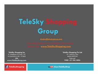 TeleSky Shopping Inc
51 Middlesex St, Suite 127
N Chelmsford, MA – 01863
USA
www.TeleSkyGroup.com
TeleSky Shopping Pvt Ltd
#1, Solitaire Villa
Behind MITCON
Balewadi
PUNE – 411 045, INDIA
bizdev@teleskygroup.com
  For information on our products and services,
please visit: www.TeleSkyShopping.com
TeleSky Shopping
Group
/TeleSkyShopping /User/TeleSkyShop
 