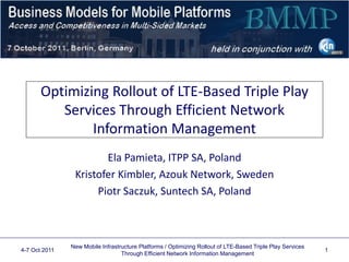 Optimizing Rollout of LTE-Based Triple Play
Services Through Efficient Network
Information Management
Ela Pamieta, ITPP SA, Poland
Kristofer Kimbler, Azouk Network, Sweden
Piotr Saczuk, Suntech SA, Poland
4-7 Oct 2011
New Mobile Infrastructure Platforms / Optimizing Rollout of LTE-Based Triple Play Services
Through Efficient Network Information Management
1
Company logos may appear on this title page
 