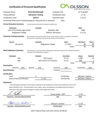 Certification of Personnel Qualification
Employee Name: Employee ID #:
Testing Method: Certification Date:
Certification Level: Expiration Date:
Continuing Performance Evaluation(approx. mid-point of 5 yr duration) Date:
Formal Education Summary (Formal Education attained and claimed for qualification)
Education Location Date
Technical Training Summary (Documentation exists which verifies that the above individual meets or exceeds the qualification
requirements, in accordance with the written practice of this company.)
Course Location Date Lab Hours Hours
1.1.2013 80 80
80 80
Work Experience Summary (The following is a summary of the qualifying work experience claimed for this method by the above
Individual, and verified by this company.)
Employer Position Hire Date Hours Months
6.1.13 1,200 22
9.1.15 500 3
1700 25
Examination
General: 91% Specific: 72% Practical: 92% Composite: 85%
Recertification Practical:
Certification
Level: Verified By:
Date of Initial Certification: Certified By:
Statement:
I, the undersigned verify that all information contained on the Certification of Personnel Qualification form of the
above individual is true. The examination scores, dates, names and signatures of qualified examiners listed on
these forms were taken from the original or copies of the original documents.
1.7.16
Date
1.7.16
Date
SGS NDT Level II
NDT Level II UT Thickness
Ridgewater College
Ridgewater College Willmar, Minnesota 5.17.13
Ultrasonics
Lake of the Woods High School Baudette, MN 1986
Anne Rossborough
Ultrasonic Testing
Level II
CF Temp.003
1.7.16
1.31.21
Totals:
11627 Virginia Plaza, Suite 103, LaVista, NE 68128
Printed Name
TitleSignature - Company Representative
Signature - Authorized NDT Level III
Total:
II
1.7.16
Michael J. Sullivan
Michael J. Sullivan
Group Leader - NDT
Michael J. Sullivan
LMT
 